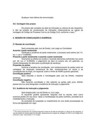 Qualquer meio idôneo de comunicação.
4.6. Contagem dos prazos
Os prazos são contados da data da intimação ou ciência do ato respectivo,
e não da juntada do comprovante da intimação, observando-se as regras de
contagem do Código de Processo Civil ou do Código Civil, conforme o caso.12
5. SESSÃO DE CONCILIAÇÃO E AUDIÊNCIA
5.1Sessão de conciliação
Será conduzida pelo Juiz de Direito, Juiz Leigo ou Conciliador.
Ausente a parte reclamante
Verificada a ausência da parte reclamante, o processo será extinto (art. 51,
inc. I, Lei n.º 9.099/95).
Presente a parte reclamante e ausente a parte reclamada
Ocorrendo os efeitos da revelia e, havendo elementos suficientes nos autos
(art. 20, Lei n.º 9.099/95), o julgamento se dará no próprio ato, em gabinete, ou
haverá designação de data para a publicação da sentença.
Presentes as partes
Inicia-se a tentativa de conciliação, com esclarecimento às partes sobre as
vantagens da resolução consensual da lide, mostrando-lhes os riscos e as
conseqüências do litígio, em especial, sobre o limite de 40SM (quando aplicável).
Conciliação positiva
Será reduzida a escrito e homologada pelo Juiz de Direito, mediante
sentença.
Conciliação negativa
Não havendo conciliação e não optando as partes pelo juízo arbitral,
passar-se-á ou será designada a audiência de instrução e julgamento.
5.2. Audiência de instrução e julgamento
Será dirigida pelo Juiz de Direito ou Juiz Leigo.
O requerido poderá apresentar resposta oral ou escrita, bem como
eventual pedido em seu favor. Após a manifestação da parte contrária, proceder-se-á
imediatamente a instrução.
As exceções de suspeição ou impedimento do Juiz serão processadas na
forma da legislação em vigor.
12
“Os prazos processuais nos Juizados Especiais contam-se da data da intimação ou ciência do ato respectivo, e
não da juntada do comprovação da intimação, observando-se as regras de contagem do CPC ou do Código Civil,
conforme o caso.” (Enunciado nº 13, Fonaje)
 