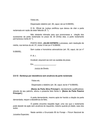 Vistos etc.
Dispensado relatório (art. 38, caput, da Lei 9.099/95).
O Sr. Oficial de Justiça certificou que deixou de citar a parte
reclamada em razão de estar falecido (fl. *).
Não obstante intimada para que promovesse a citação dos
sucessores da parte reclamada no prazo de 30 (trinta) dias, a parte reclamante
permaneceu inerte (fl. *).
POSTO ISSO, JULGO EXTINTO o processo, sem resolução de
mérito, nos termos do art. 51, inciso VI da Lei nº 9.099/95.
Sem custas e honorários advocatícios (art. 55, caput, da Lei nº
9.099/95).
P. R. I.
Imutável, arquivem-se com as cautelas de praxe.
Em, _____________________.
Juiz(a) de Direito
2.9.12 - Sentença por desistência sem anuência da parte reclamada
Vistos etc.
Dispensado o relatório (art. 38, caput, da lei nº 9.099/95).
[Nome da Parte Ativa Principal ], devidamente qualificado(a),
através de seu patrono, aforou o presente feito frente a [Nome da Parte Passiva
Principal ].
A parte demandante, mesmo após ter havido a citação da parte
demandada, requer a desistência do feito.
O pedido encontra respaldo legal, uma vez que o reclamante
pode desistir da ação sem anuência do requerido, mesmo quando já citado, caso dos
autos.
Neste sentido o Enunciado 90 do Fonaje – Fórum Nacional de
Juizados Especiais:
 