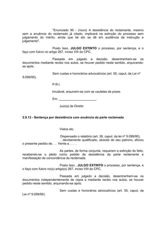 "Enunciado 90 - (novo) A desistência do reclamante, mesmo
sem a anuência do reclamado já citado, implicará na extinção do processo sem
julgamento do mérito, ainda que tal ato se dê em audiência de instrução e
julgamento".
Posto Isso, JULGO EXTINTO o processo, por sentença, e o
faço com fulcro no artigo 267, inciso VIII do CPC.
Passada em julgado a decisão, desentranhem-se os
documentos mediante recibo nos autos, se houver pedido neste sentido, arquivando-
se após.
Sem custas e honorários advocatícios (art. 55, caput, da Lei nº
9.099/95).
P.R.I.
Imutável, arquivem-se com as cautelas de praxe.
Em, _____________________.
Juiz(a) de Direito
2.9.13 - Sentença por desistência com anuência da parte reclamada
Vistos etc.
Dispensado o relatório (art. 38, caput, da lei nº 9.099/95).
, devidamente qualificado, através de seu patrono, aforou
o presente pedido de. . . frente a . . . .
As partes, de forma conjunta, requerem a extinção do feito,
recebendo-se o pleito como pedido de desistência da parte reclamante e
manifestação de concordância da reclamada.
Posto Isso , JULGO EXTINTO o processo, por sentença, e
o faço com fulcro no(s) artigo(s) 267, inciso VIII do CPC.
Passada em julgado a decisão, desentranhem-se os
documentos independentemente de cópia e mediante recibo nos autos, se houver
pedido neste sentido, arquivando-se após.
Sem custas e honorários advocatícios (art. 55, caput, da
Lei nº 9.099/95).
 