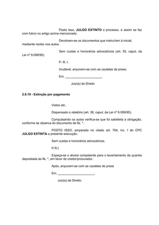 Posto Isso, JULGO EXTINTO o processo, e assim se faz
com fulcro no artigo acima mencionado.
Devolvam-se os documentos que instruíram à inicial,
mediante recibo nos autos.
Sem custas e honorários advocatícios (art. 55, caput, da
Lei nº 9.099/95).
P. R. I.
Imutável, arquivem-se com as cautelas de praxe.
Em, _____________________.
Juiz(a) de Direito
2.9.19 - Extinção por pagamento
Vistos etc.
Dispensado o relatório (art. 38, caput, da Lei nº 9.099/95).
Compulsando os autos verifica-se que foi satisfeita a obrigação,
conforme se observa do documento de fls. *.
POSTO ISSO, amparado no citado art. 794, inc. I do CPC
JULGO EXTINTA a presente execução.
Sem custas e honorários advocatícios.
P.R.I.
Expeça-se o alvará competente para o levantamento da quantia
depositada às fls. *, em favor do credor/procurador.
Após, arquivem-se com as cautelas de praxe
Em, _____________________.
Juiz(a) de Direito
 