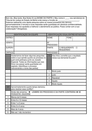 Bom dia, (Boa tarde, Boa Noite) Sr.(a) [NOME DA PARTE ]- Meu nome é ____, sou servidor(a) do
Tribunal de Justiça do Estado da Bahia onde exerço a função de _____________________.
Estamos realizando uma rápida pesquisa sobre os nossos processos.Isto demora
aproximadamente 2 minutos e suas respostas serão guardadas em absoluta confidencialidade.
Suas respostas nos ajudarão a melhorar o atendimento ao público. Posso contar com a sua
colaboração? Obrigado(a).
IDENTIFICAÇÃO DA EQUIPE IDENTIFICAÇÃO DO(A) ENTREVISTADO(A)
ENTREV NOME FONE
:
VERIFIC Nº
PROCESSO
SUPERV PARTE REQUERENTE
REQUERIDO
CRÍTICO PROCESSO
Gostaríamos de fazer algumas perguntas
sobre a sua opinião quanto ao processo no
qual você participou junto ao Juizado
Especial. Todas as informações que o(a)
Sr(a) nos passar serão guardadas em
segredo. [identifique o processo
mencionando o nome das partes]
1 O(a) Sr(a.) acredita que o resultado
nessa sua demanda foi justo?:
1 Muito justo
2 justo
3 Razoável
4 Injusto
5 Muito injusto
2 Aproximadamente quanto tempo demorou
para resolver esse conflito?
Ainda não encerrou LEMBRE DO PROCESSO E DA PARTE CONTRÁRIA SE
PERSISTIR, ENCERRE
1 Menos de 6 meses
2 Entre 6 e 12 meses
3 Entre 1 e 2 anos
4 Entre 2 e 4 anos
5 Mais de 4 anos
6 Não sei / não me lembro
 