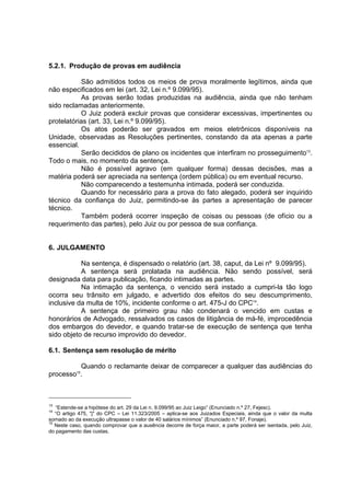 5.2.1. Produção de provas em audiência
São admitidos todos os meios de prova moralmente legítimos, ainda que
não especificados em lei (art. 32, Lei n.º 9.099/95).
As provas serão todas produzidas na audiência, ainda que não tenham
sido reclamadas anteriormente.
O Juiz poderá excluir provas que considerar excessivas, impertinentes ou
protelatórias (art. 33, Lei n.º 9.099/95).
Os atos poderão ser gravados em meios eletrônicos disponíveis na
Unidade, observadas as Resoluções pertinentes, constando da ata apenas a parte
essencial.
Serão decididos de plano os incidentes que interfiram no prosseguimento13
.
Todo o mais, no momento da sentença.
Não é possível agravo (em qualquer forma) dessas decisões, mas a
matéria poderá ser apreciada na sentença (ordem pública) ou em eventual recurso.
Não comparecendo a testemunha intimada, poderá ser conduzida.
Quando for necessário para a prova do fato alegado, poderá ser inquirido
técnico da confiança do Juiz, permitindo-se às partes a apresentação de parecer
técnico.
Também poderá ocorrer inspeção de coisas ou pessoas (de ofício ou a
requerimento das partes), pelo Juiz ou por pessoa de sua confiança.
6. JULGAMENTO
Na sentença, é dispensado o relatório (art. 38, caput, da Lei nº 9.099/95).
A sentença será prolatada na audiência. Não sendo possível, será
designada data para publicação, ficando intimadas as partes.
Na intimação da sentença, o vencido será instado a cumpri-la tão logo
ocorra seu trânsito em julgado, e advertido dos efeitos do seu descumprimento,
inclusive da multa de 10%, incidente conforme o art. 475-J do CPC14
.
A sentença de primeiro grau não condenará o vencido em custas e
honorários de Advogado, ressalvados os casos de litigância de má-fé, improcedência
dos embargos do devedor, e quando tratar-se de execução de sentença que tenha
sido objeto de recurso improvido do devedor.
6.1. Sentença sem resolução de mérito
Quando o reclamante deixar de comparecer a qualquer das audiências do
processo15
.
13
“Estende-se a hipótese do art. 29 da Lei n. 9.099/95 ao Juiz Leigo” (Enunciado n.º 27, Fejesc).
14
“O artigo 475, "j" do CPC – Lei 11.323/2005 – aplica-se aos Juizados Especiais, ainda que o valor da multa
somado ao da execução ultrapasse o valor de 40 salários mínimos” (Enunciado n.º 97, Fonaje).
15
Neste caso, quando comprovar que a ausência decorre de força maior, a parte poderá ser isentada, pelo Juiz,
do pagamento das custas.
 