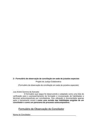2 - Formulário de observação de conciliação em sede de juizados especiais
Projeto de Justiça Colaborativa
(Formulário de observação de conciliação em sede de juizados especiais)
Juiz André Gomma de Azevedo
O formulário que segue foi desenvolvido e adaptado como uma lista de
verificação para o acompanhamento da formação e incorporação de habilidades e
técnicas autocompositivas por conciliadores. Sua utilização é recomendada apenas
após o treinamento inicial e como uma revisão das habilidades exigidas de um
conciliador e como um panorama do processo autocompositivo.
Formulário de Observação do Conciliador
Nome do Conciliador:____________________________________________
 