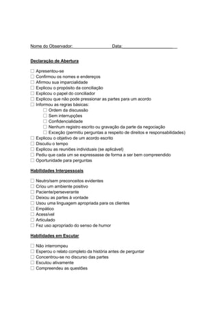 Nome do Observador: ________________Data:_______________________
Declaração de Abertura
□ Apresentou-se
□ Confirmou os nomes e endereços
□ Afirmou sua imparcialidade
□ Explicou o propósito da conciliação
□ Explicou o papel do conciliador
□ Explicou que não pode pressionar as partes para um acordo
□ Informou as regras básicas:
□ Ordem da discussão
□ Sem interrupções
□ Confidencialidade
□ Nenhum registro escrito ou gravação da parte da negociação
□ Exceção (permitiu perguntas a respeito de direitos e responsabilidades)
□ Explicou o objetivo de um acordo escrito
□ Discutiu o tempo
□ Explicou as reuniões individuais (se aplicável)
□ Pediu que cada um se expressasse de forma a ser bem compreendido
□ Oportunidade para perguntas
Habilidades Interpessoais
□ Neutro/sem preconceitos evidentes
□ Criou um ambiente positivo
□ Paciente/perseverante
□ Deixou as partes à vontade
□ Usou uma linguagem apropriada para os clientes
□ Empático
□ Acessível
□ Articulado
□ Fez uso apropriado do senso de humor
Habilidades em Escutar
□ Não interrompeu
□ Esperou o relato completo da história antes de perguntar
□ Concentrou-se no discurso das partes
□ Escutou ativamente
□ Compreendeu as questões
 