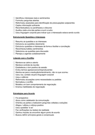 □ Identificou interesses reais e sentimentos
□ Formulou perguntas abertas
□ Reformulou asserções para identificação de preocupações subjacentes
□ Captou informação suficiente
□ Recontextualizou ou parafraseou o discurso
□ Auxiliou cada uma das partes a ouvir a outra
□ Usou linguagem corporal para indicar que o interessado estava sendo ouvido
Estruturando Questões e Interesses
□ Resumiu as questões e os interesses
□ Estruturou as questões claramente
□ Estruturou questões e interesses de forma a facilitar a conciliação
□ Reconheceu/validou sentimentos
□ Selecionou as questões para discussão
□ Planejou a agenda cuidadosamente
Lidando com o Conflito
□ Manteve-se calmo e atento
□ Manteve controle da reunião
□ Estabeleceu o tom positivo da sessão
□ Evitou termos agressivos/contraproducentes
□ Atentou-se para a resolução/entendimento, não no que ocorreu
□ Usou voz, contato visual e linguagem corporal
□ Usou o silêncio
□ Reformulou acusações como necessidades ou pedidos
□ Normalizou o conflito
□ Modelou um bom comportamento de negociação
□ Ensinou habilidades de negociação
Estratégias para Acordo
□ Foi prospectivo
□ Atuou como catalisador da comunicação
□ Orientou as partes a realizarem perguntas voltadas a soluções
□ Afagou / utilizou o reforço positivo
□ Usou questões “e se”
□ Fez verificações (ou testes) de realidade
□ Ganhou impulso ao encontrar algum ponto de acordo
□ Buscou definir princípios gerais e consensuais
 