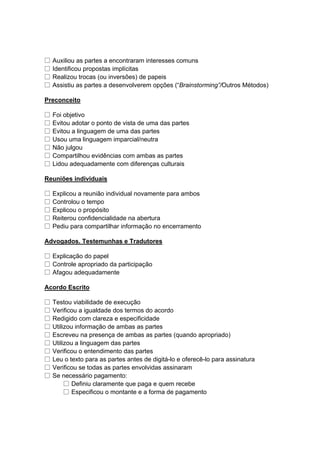 □ Auxiliou as partes a encontraram interesses comuns
□ Identificou propostas implícitas
□ Realizou trocas (ou inversões) de papeis
□ Assistiu as partes a desenvolverem opções (“Brainstorming”/Outros Métodos)
Preconceito
□ Foi objetivo
□ Evitou adotar o ponto de vista de uma das partes
□ Evitou a linguagem de uma das partes
□ Usou uma linguagem imparcial/neutra
□ Não julgou
□ Compartilhou evidências com ambas as partes
□ Lidou adequadamente com diferenças culturais
Reuniões individuais
□ Explicou a reunião individual novamente para ambos
□ Controlou o tempo
□ Explicou o propósito
□ Reiterou confidencialidade na abertura
□ Pediu para compartilhar informação no encerramento
Advogados. Testemunhas e Tradutores
□ Explicação do papel
□ Controle apropriado da participação
□ Afagou adequadamente
Acordo Escrito
□ Testou viabilidade de execução
□ Verificou a igualdade dos termos do acordo
□ Redigido com clareza e especificidade
□ Utilizou informação de ambas as partes
□ Escreveu na presença de ambas as partes (quando apropriado)
□ Utilizou a linguagem das partes
□ Verificou o entendimento das partes
□ Leu o texto para as partes antes de digitá-lo e oferecê-lo para assinatura
□ Verificou se todas as partes envolvidas assinaram
□ Se necessário pagamento:
□ Definiu claramente que paga e quem recebe
□ Especificou o montante e a forma de pagamento
 