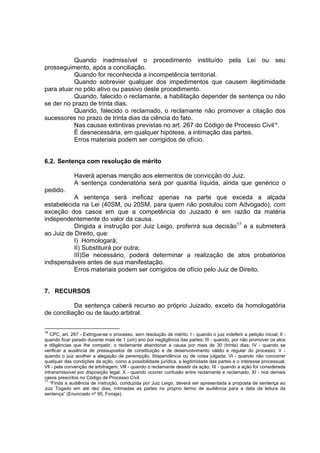 Quando inadmissível o procedimento instituído pela Lei ou seu
prosseguimento, após a conciliação.
Quando for reconhecida a incompetência territorial.
Quando sobrevier qualquer dos impedimentos que causem ilegitimidade
para atuar no pólo ativo ou passivo deste procedimento.
Quando, falecido o reclamante, a habilitação depender de sentença ou não
se der no prazo de trinta dias.
Quando, falecido o reclamado, o reclamante não promover a citação dos
sucessores no prazo de trinta dias da ciência do fato.
Nas causas extintivas previstas no art. 267 do Código de Processo Civil16
.
É desnecessária, em qualquer hipótese, a intimação das partes.
Erros materiais podem ser corrigidos de ofício.
6.2. Sentença com resolução de mérito
Haverá apenas menção aos elementos de convicção do Juiz.
A sentença condenatória será por quantia líquida, ainda que genérico o
pedido.
A sentença será ineficaz apenas na parte que exceda a alçada
estabelecida na Lei (40SM, ou 20SM, para quem não postulou com Advogado), com
exceção dos casos em que a competência do Juizado é em razão da matéria
independentemente do valor da causa.
Dirigida a instrução por Juiz Leigo, proferirá sua decisão17
e a submeterá
ao Juiz de Direito, que:
I) Homologará;
II) Substituirá por outra;
III)Se necessário, poderá determinar a realização de atos probatórios
indispensáveis antes de sua manifestação.
Erros materiais podem ser corrigidos de ofício pelo Juiz de Direito.
7. RECURSOS
Da sentença caberá recurso ao próprio Juizado, exceto da homologatória
de conciliação ou de laudo arbitral.
16
CPC, art. 267 - Extingue-se o processo, sem resolução de mérito: I - quando o juiz indeferir a petição inicial; Il -
quando ficar parado durante mais de 1 (um) ano por negligência das partes; III - quando, por não promover os atos
e diligências que Ihe competir, o reclamante abandonar a causa por mais de 30 (trinta) dias; IV - quando se
verificar a ausência de pressupostos de constituição e de desenvolvimento válido e regular do processo; V -
quando o juiz acolher a alegação de perempção, litispendência ou de coisa julgada; Vl - quando não concorrer
qualquer das condições da ação, como a possibilidade jurídica, a legitimidade das partes e o interesse processual;
Vll - pela convenção de arbitragem; Vlll - quando o reclamante desistir da ação; IX - quando a ação for considerada
intransmissível por disposição legal; X - quando ocorrer confusão entre reclamante e reclamado; XI - nos demais
casos prescritos no Código de Processo Civil.
17
“Finda a audiência de instrução, conduzida por Juiz Leigo, deverá ser apresentada a proposta de sentença ao
Juiz Togado em até dez dias, intimadas as partes no próprio termo de audiência para a data da leitura da
sentença” (Enunciado nº 95, Fonaje).
 