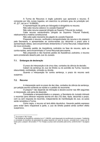 A Turma de Recursos é órgão judiciário que apreciará o recurso. É
composta por três Juízes togados, em exercício no primeiro grau de jurisdição (art.
41, §1º, da Lei n.º 9.099/95).
A representação da parte por Advogado é obrigatória no recurso.
Não cabe recurso adesivo no Juizado Especial18
.
Não cabe recurso especial (dirigido ao Superior Tribunal de Justiça).
Cabe recurso extraordinário (dirigido ao Supremo Tribunal Federal),
relativamente a matéria constitucional.
Não cabe ação rescisória de julgado do Juizado Especial.
Preparado o recurso, verificada a tempestividade (do recurso e do preparo)
pela Secretaria, e apresentadas as contra-razões (ou decorrido o prazo para a
apresentação delas), será encaminhado diretamente à Turma Recursal, independente
de nova conclusão.
Havendo pedido de Assistência Judiciária na fase de recurso, após as
contra-razões, será encaminhado à Turma Recursal para exame.
Não preparado e não havendo pedido de Assistência Judiciária, o recurso
será considerado deserto pelo Juiz do Juizado.
7.1. Embargos de declaração
O prazo de interposição é de cinco dias, contados da ciência da decisão.
Cabem da sentença do Juiz de Direito ou do acórdão da Turma, havendo
obscuridade, contradição, omissão ou dúvida.
Quando a interposição for contra sentença, o prazo do recurso será
suspenso.
7.2. Recurso
A interposição será no prazo de dez dias, contados da ciência da sentença,
por petição escrita contendo as razões e o pedido do recorrente.
O preparo19
não depende de intimação e deverá ocorrer nas 48h seguintes
à interposição, sob pena de deserção.
Constatada a tempestividade e o preparo, a Secretaria do Juizado intimará
o recorrido para oferecer resposta escrita em dez (10) dias. Após, decorrido o prazo,
com ou sem resposta do recorrido, independente de manifestação do Juiz, os autos
serão remetidos à Turma.
Como regra, o recurso só terá efeito devolutivo. Havendo pedido expresso
para evitar dano irreparável à parte, o Juiz de Direito poderá ainda conferir efeito
suspensivo.
18
Enunciado nº 88, Fonaje.
19
Na hipótese de Assistência Judiciária (Lei nº 1.060/50), será dispensado do recolhimento do preparo. “Indeferida
a concessão do benefício da gratuidade da justiça requerido em sede de recurso, conceder-se-á o prazo de 48
horas para o preparo” (Enunciado nº 115, Fonaje). [o prazo será concedido pela turma, conforme item 7 da página
14]
 