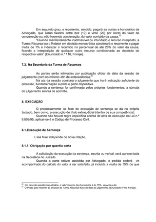 Em segundo grau, o recorrente, vencido, pagará as custas e honorários de
Advogado, que serão fixados entre dez (10) e vinte (20) por cento do valor de
condenação ou, não havendo condenação, do valor corrigido da causa.20
“Quando manifestamente inadmissível ou infundado o recurso interposto, a
Turma Recursal ou o Relator em decisão monocrática condenará o recorrente a pagar
multa de 1% e indenizar o recorrido no percentual de até 20% do valor da causa,
ficando a interposição de qualquer outro recurso condicionada ao depósito do
respectivo valor” (Enunciado n.º 118, Fonaje).
7.3. Na Secretaria da Turma de Recursos
As partes serão intimadas por publicação oficial da data da sessão de
julgamento (com no mínimo 48h de antecedência).21
Na ata da sessão constará o julgamento que trará indicação suficiente do
processo, fundamentação sucinta e parte dispositiva.
Quando a sentença for confirmada pelos próprios fundamentos, a súmula
do julgamento servirá de acórdão.
8. EXECUÇÃO
O processamento da fase de execução de sentença se dá no próprio
Juizado, bem como, a execução de título extrajudicial (dentro de sua competência).
Quando não houver regra específica acerca de atos da execução na Lei n.º
9.099/95, aplicar-se-á o Código de Processo Civil.
8.1.Execução de Sentença
Essa fase independe de nova citação.
8.1.1. Obrigação por quantia certa
A solicitação da execução da sentença, escrita ou verbal, será apresentada
na Secretaria do Juizado.
Quando a parte estiver assistida por Advogado, o pedido poderá vir
acompanhado do cálculo do valor a ser satisfeito, já incluída a multa de 10% de que
20
Em caso de assistência judiciária, o valor máximo dos honorários é de 15%, segundo a lei.
21
“O Prazo para recorrer da decisão de Turma Recursal fluirá da data do julgamento. (Enunciado nº 85, Fonaje).
 