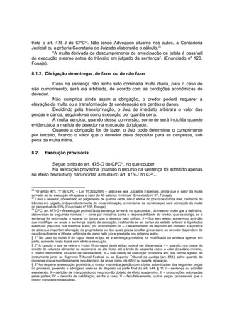 trata o art. 475-J do CPC22
. Não tendo Advogado atuante nos autos, a Contadoria
Judicial ou a própria Secretaria do Juizado elaborarão o cálculo.23
“A multa derivada de descumprimento de antecipação de tutela é passível
de execução mesmo antes do trânsito em julgado da sentença”. (Enunciado nº 120,
Fonaje).
8.1.2. Obrigação de entregar, de fazer ou de não fazer
Caso na sentença não tenha sido cominada multa diária, para o caso de
não cumprimento, será ela arbitrada, de acordo com as condições econômicas do
devedor.
Não cumprida ainda assim a obrigação, o credor poderá requerer a
elevação da multa ou a transformação da condenação em perdas e danos.
Decidindo pela transformação, o Juiz de imediato arbitrará o valor das
perdas e danos, seguindo-se como execução por quantia certa.
A multa vencida, quando dessa conversão, somente será incluída quando
evidenciada a malícia do devedor na execução do julgado.
Quando a obrigação for de fazer, o Juiz pode determinar o cumprimento
por terceiro, fixando o valor que o devedor deve depositar para as despesas, sob
pena de multa diária.
8.2. Execução provisória
Segue o rito do art. 475-O do CPC24
, no que couber.
Na execução provisória (quando o recurso da sentença foi admitido apenas
no efeito devolutivo), não incidirá a multa do art. 475-J do CPC.
22
“O artigo 475, "j" do CPC – Lei 11.323/2005 – aplica-se aos Juizados Especiais, ainda que o valor da multa
somado ao da execução ultrapasse o valor de 40 salários mínimos” (Enunciado nº 97, Fonaje).
23
Caso o devedor, condenado ao pagamento de quantia certa, não o efetue no prazo de quinze dias, contados do
trânsito em julgado, independentemente de nova intimação, o montante da condenação será acrescido de multa
no percentual de 10% (Enunciado nº 105, Fonaje).
24
CPC, art. 475-O - A execução provisória da sentença far-se-á, no que couber, do mesmo modo que a definitiva,
observadas as seguintes normas: I – corre por iniciativa, conta e responsabilidade do credor, que se obriga, se a
sentença for reformada, a reparar os danos que o devedor haja sofrido; II – fica sem efeito, sobrevindo acórdão
que modifique ou anule a sentença objeto da execução, restituindo-se as partes ao estado anterior e liquidados
eventuais prejuízos nos mesmos autos, por arbitramento; III – o levantamento de depósito em dinheiro e a prática
de atos que importem alienação de propriedade ou dos quais possa resultar grave dano ao devedor dependem de
caução suficiente e idônea, arbitrada de plano pelo juiz e prestada nos próprios autos.
§ 1º No caso do inciso II do caput deste artigo, se a sentença provisória for modificada ou anulada apenas em
parte, somente nesta ficará sem efeito a execução.
§ 2º A caução a que se refere o inciso III do caput deste artigo poderá ser dispensada: I – quando, nos casos de
crédito de natureza alimentar ou decorrente de ato ilícito, até o limite de sessenta vezes o valor do salário-mínimo,
o credor demonstrar situação de necessidade; II – nos casos de execução provisória em que penda agravo de
instrumento junto ao Supremo Tribunal Federal ou ao Superior Tribunal de Justiça (art. 544), salvo quando da
dispensa possa manifestamente resultar risco de grave dano, de difícil ou incerta reparação.
§ 3º Ao requerer a execução provisória, o credor instruirá a petição com cópias autenticadas das seguintes peças
do processo, podendo o advogado valer-se do disposto na parte final do art. 544, § 1º: I – sentença ou acórdão
exeqüendo; II – certidão de interposição do recurso não dotado de efeito suspensivo; III – procurações outorgadas
pelas partes; IV – decisão de habilitação, se for o caso; V – facultativamente, outras peças processuais que o
credor considere necessárias.
 