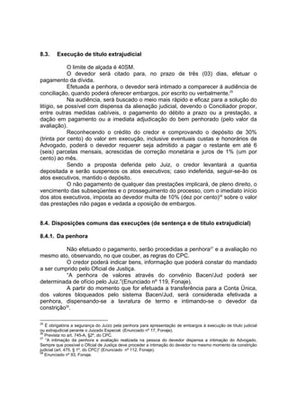 8.3. Execução de título extrajudicial
O limite de alçada é 40SM.
O devedor será citado para, no prazo de três (03) dias, efetuar o
pagamento da dívida.
Efetuada a penhora, o devedor será intimado a comparecer à audiência de
conciliação, quando poderá oferecer embargos, por escrito ou verbalmente.25
Na audiência, será buscado o meio mais rápido e eficaz para a solução do
litígio, se possível com dispensa da alienação judicial, devendo o Conciliador propor,
entre outras medidas cabíveis, o pagamento do débito a prazo ou a prestação, a
dação em pagamento ou a imediata adjudicação do bem penhorado (pelo valor da
avaliação).
Reconhecendo o crédito do credor e comprovando o depósito de 30%
(trinta por cento) do valor em execução, inclusive eventuais custas e honorários de
Advogado, poderá o devedor requerer seja admitido a pagar o restante em até 6
(seis) parcelas mensais, acrescidas de correção monetária e juros de 1% (um por
cento) ao mês.
Sendo a proposta deferida pelo Juiz, o credor levantará a quantia
depositada e serão suspensos os atos executivos; caso indeferida, seguir-se-ão os
atos executivos, mantido o depósito.
O não pagamento de qualquer das prestações implicará, de pleno direito, o
vencimento das subseqüentes e o prosseguimento do processo, com o imediato início
dos atos executivos, imposta ao devedor multa de 10% (dez por cento)26
sobre o valor
das prestações não pagas e vedada a oposição de embargos.
8.4. Disposições comuns das execuções (de sentença e de título extrajudicial)
8.4.1. Da penhora
Não efetuado o pagamento, serão procedidas a penhora27
e a avaliação no
mesmo ato, observando, no que couber, as regras do CPC.
O credor poderá indicar bens, informação que poderá constar do mandado
a ser cumprido pelo Oficial de Justiça.
“A penhora de valores através do convênio Bacen/Jud poderá ser
determinada de ofício pelo Juiz.”(Enunciado nº 119, Fonaje).
A partir do momento que for efetuada a transferência para a Conta Única,
dos valores bloqueados pelo sistema Bacen/Jud, será considerada efetivada a
penhora, dispensando-se a lavratura de termo e intimando-se o devedor da
constrição28
.
25
É obrigatória a segurança do Juízo pela penhora para apresentação de embargos à execução de título judicial
ou extrajudicial perante o Juizado Especial. (Enunciado nº 17, Fonaje).
26
Prevista no art. 745-A, §2º, do CPC.
27
“A intimação da penhora e avaliação realizada na pessoa do devedor dispensa a intimação do Advogado.
Sempre que possível o Oficial de Justiça deve proceder a intimação do devedor no mesmo momento da constrição
judicial (art. 475, § 1º, do CPC)” (Enunciado nº 112, Fonaje).
28
Enunciado nº 93, Fonaje.
 