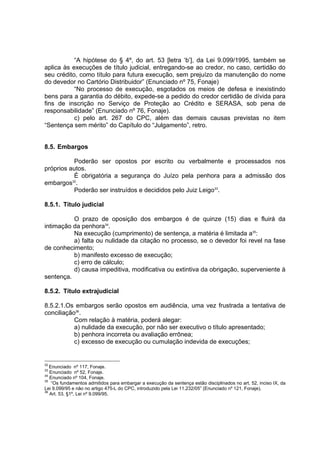 “A hipótese do § 4º, do art. 53 [letra ‘b’], da Lei 9.099/1995, também se
aplica às execuções de título judicial, entregando-se ao credor, no caso, certidão do
seu crédito, como título para futura execução, sem prejuízo da manutenção do nome
do devedor no Cartório Distribuidor” (Enunciado nº 75, Fonaje)
“No processo de execução, esgotados os meios de defesa e inexistindo
bens para a garantia do débito, expede-se a pedido do credor certidão de dívida para
fins de inscrição no Serviço de Proteção ao Crédito e SERASA, sob pena de
responsabilidade” (Enunciado nº 76, Fonaje).
c) pelo art. 267 do CPC, além das demais causas previstas no item
“Sentença sem mérito” do Capítulo do “Julgamento”, retro.
8.5. Embargos
Poderão ser opostos por escrito ou verbalmente e processados nos
próprios autos.
É obrigatória a segurança do Juízo pela penhora para a admissão dos
embargos32
.
Poderão ser instruídos e decididos pelo Juiz Leigo33
.
8.5.1. Título judicial
O prazo de oposição dos embargos é de quinze (15) dias e fluirá da
intimação da penhora34
.
Na execução (cumprimento) de sentença, a matéria é limitada a35
:
a) falta ou nulidade da citação no processo, se o devedor foi revel na fase
de conhecimento;
b) manifesto excesso de execução;
c) erro de cálculo;
d) causa impeditiva, modificativa ou extintiva da obrigação, superveniente à
sentença.
8.5.2. Título extrajudicial
8.5.2.1.Os embargos serão opostos em audiência, uma vez frustrada a tentativa de
conciliação36
.
Com relação à matéria, poderá alegar:
a) nulidade da execução, por não ser executivo o título apresentado;
b) penhora incorreta ou avaliação errônea;
c) excesso de execução ou cumulação indevida de execuções;
32
Enunciado nº 117, Fonaje.
33
Enunciado nº 52, Fonaje.
34
Enunciado nº 104, Fonaje.
35
“Os fundamentos admitidos para embargar a execução da sentença estão disciplinados no art. 52, inciso IX, da
Lei 9.099/95 e não no artigo 475-L do CPC, introduzido pela Lei 11.232/05” (Enunciado nº 121, Fonaje).
36
Art. 53, §1º, Lei nº 9.099/95.
 