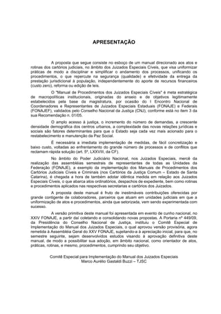 APRESENTAÇÃO
A proposta que segue consiste no esboço de um manual direcionado aos atos e
rotinas dos cartórios judiciais, no âmbito dos Juizados Especiais Cíveis, que visa uniformizar
práticas de modo a disciplinar e simplificar o andamento dos processos, unificando os
procedimentos, o que repercute na segurança (qualidade) e efetividade da entrega da
prestação jurisdicional à população, independentemente do aporte de recursos financeiros
(custo zero), reforma ou edição de leis.
O "Manual de Procedimentos dos Juizados Especiais Cíveis" é meta estratégica
de macropolíticas institucionais, originadas do anseio e de objetivos legitimamente
estabelecidos pela base da magistratura, por ocasião do I Encontro Nacional de
Coordenadores e Representantes de Juizados Especiais Estaduais (FONAJE) e Federais
(FONAJEF), validados pelo Conselho Nacional da Justiça (CNJ), conforme está no item 3 da
sua Recomendação n. 01/05.
O amplo acesso à justiça, o incremento do número de demandas, a crescente
densidade demográfica dos centros urbanos, a complexidade das novas relações jurídicas e
sociais são fatores determinantes para que o Estado seja cada vez mais acionado para o
restabelecimento e manutenção da Paz Social.
É necessária a imediata implementação de medidas, de fácil concretização e
baixo custo, voltadas ao enfrentamento do grande número de processos e de conflitos que
reclamam rápida solução (art. 5º, LXXVIII, da CF).
No âmbito do Poder Judiciário Nacional, nos Juizados Especiais, mercê da
realização das assembléias semestrais de representantes de todas as Unidades da
Federação (FONAJE), a exemplo da implementação dos Manuais de Procedimentos dos
Cartórios Judiciais Cíveis e Criminais (nos Cartórios da Justiça Comum – Estado de Santa
Catarina), é chegada a hora de também adotar idêntica medida em relação aos Juizados
Especiais Cíveis, o que abarca atos ordinatórios, despachos de expediente, bem como rotinas
e procedimentos aplicados nas respectivas secretarias e cartórios dos Juizados.
A proposta deste manual é fruto de inestimáveis contribuições oferecidas por
grande contigente de colaboradores, parceiros que atuam em unidades judiciais em que a
uniformização de atos e procedimentos, ainda que setorizada, vem sendo experimentada com
sucesso.
A versão primitiva deste manual foi apresentada em evento de cunho nacional, no
XXIV FONAJE, a partir daí coletando e consolidando novas propostas. A Portaria nº 449/09,
da Presidência do Conselho Nacional de Justiça, instituiu o Comitê Especial de
Implementação do Manual dos Juizados Especiais, o qual aprovou versão provisória, agora
remetida à Assembléia Geral do XXV FONAJE, sujeitando-a à apreciação inicial, para que, no
semestre seguinte, sejam desenvolvidos estudos visando à aprovação definitiva deste
manual, de modo a possibilitar sua adoção, em âmbito nacional, como orientador de atos,
práticas, rotinas, e mesmo, procedimentos, cumprindo seu objetivo.
Comitê Especial para Implementação do Manual dos Juizados Especiais
Marco Aurélio Gastaldi Buzzi – TJSC
 