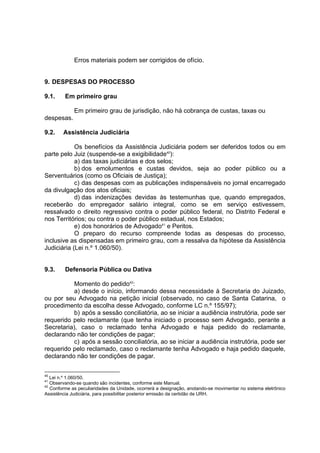 Erros materiais podem ser corrigidos de ofício.
9. DESPESAS DO PROCESSO
9.1. Em primeiro grau
Em primeiro grau de jurisdição, não há cobrança de custas, taxas ou
despesas.
9.2. Assistência Judiciária
Os benefícios da Assistência Judiciária podem ser deferidos todos ou em
parte pelo Juiz (suspende-se a exigibilidade40
):
a) das taxas judiciárias e dos selos;
b) dos emolumentos e custas devidos, seja ao poder público ou a
Serventuários (como os Oficiais de Justiça);
c) das despesas com as publicações indispensáveis no jornal encarregado
da divulgação dos atos oficiais;
d) das indenizações devidas às testemunhas que, quando empregados,
receberão do empregador salário integral, como se em serviço estivessem,
ressalvado o direito regressivo contra o poder público federal, no Distrito Federal e
nos Territórios; ou contra o poder público estadual, nos Estados;
e) dos honorários de Advogado41
e Peritos.
O preparo do recurso compreende todas as despesas do processo,
inclusive as dispensadas em primeiro grau, com a ressalva da hipótese da Assistência
Judiciária (Lei n.º 1.060/50).
9.3. Defensoria Pública ou Dativa
Momento do pedido42
:
a) desde o início, informando dessa necessidade à Secretaria do Juizado,
ou por seu Advogado na petição inicial (observado, no caso de Santa Catarina, o
procedimento da escolha desse Advogado, conforme LC n.º 155/97);
b) após a sessão conciliatória, ao se iniciar a audiência instrutória, pode ser
requerido pelo reclamante (que tenha iniciado o processo sem Advogado, perante a
Secretaria), caso o reclamado tenha Advogado e haja pedido do reclamante,
declarando não ter condições de pagar;
c) após a sessão conciliatória, ao se iniciar a audiência instrutória, pode ser
requerido pelo reclamado, caso o reclamante tenha Advogado e haja pedido daquele,
declarando não ter condições de pagar.
40
Lei n.º 1.060/50.
41
Observando-se quando são incidentes, conforme este Manual.
42
Conforme as peculiaridades da Unidade, ocorrerá a designação, anotando-se movimentar no sistema eletrônico
Assistência Judiciária, para possibilitar posterior emissão da certidão de URH.
 
