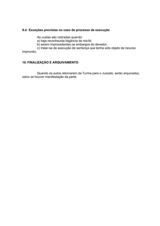9.4. Exceções previstas no caso de processo de execução
As custas são cobradas quando:
a) haja reconhecida litigância de má-fé;
b) serem improcedentes os embargos do devedor;
c) tratar-se de execução de sentença que tenha sido objeto de recurso
improvido.
10. FINALIZAÇÃO E ARQUIVAMENTO
Quando os autos retornarem da Turma para o Juizado, serão arquivados,
salvo se houver manifestação da parte.
 
