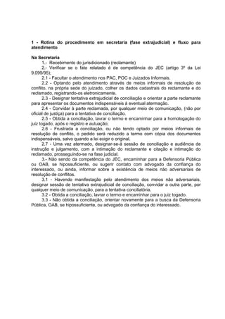 1 - Rotina do procedimento em secretaria (fase extrajudicial) e fluxo para
atendimento
Na Secretaria
1.- Recebimento do jurisdicionado (reclamante)
2.- Verificar se o fato relatado é de competência do JEC (artigo 3º da Lei
9.099/95);
2.1 - Facultar o atendimento nos PAC, POC e Juizados Informais.
2.2 - Optando pelo atendimento através de meios informais de resolução de
conflito, na própria sede do juizado, colher os dados cadastrais do reclamante e do
reclamado, registrando-os eletronicamente.
2.3 - Designar tentativa extrajudicial de conciliação e orientar a parte reclamante
para apresentar os documentos indispensáveis à eventual atermação.
2.4 - Convidar à parte reclamada, por qualquer meio de comunicação, (não por
oficial de justiça) para a tentativa de conciliação.
2.5 - Obtida a conciliação, lavrar o termo e encaminhar para a homologação do
juiz togado, após o registro e autuação;
2.6 - Frustrada a conciliação, ou não tendo optado por meios informais de
resolução de conflito, o pedido será reduzido a termo com cópia dos documentos
indispensáveis, salvo quando a lei exigir o original.
2.7 - Uma vez atermado, designar-se-á sessão de conciliação e audiência de
instrução e julgamento, com a intimação do reclamante e citação e intimação do
reclamado, prosseguindo-se na fase judicial.
3.- Não sendo da competência do JEC, encaminhar para a Defensoria Pública
ou OAB, se hipossuficiente, ou sugerir contato com advogado da confiança do
interessado, ou ainda, informar sobre a existência de meios não adversariais de
resolução de conflitos.
3.1 - Havendo manifestação pelo atendimento dos meios não adversariais,
designar sessão de tentativa extrajudicial de conciliação, convidar a outra parte, por
qualquer meio de comunicação, para a tentativa conciliatória.
3.2 - Obtida a conciliação, lavrar o termo e encaminhar para o juiz togado.
3.3 - Não obtida a conciliação, orientar novamente para a busca da Defensoria
Pública, OAB, se hipossuficiente, ou advogado da confiança do interessado.
 