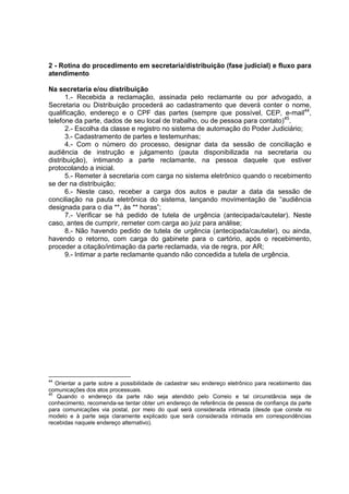 2 - Rotina do procedimento em secretaria/distribuição (fase judicial) e fluxo para
atendimento
Na secretaria e/ou distribuição
1.- Recebida a reclamação, assinada pelo reclamante ou por advogado, a
Secretaria ou Distribuição procederá ao cadastramento que deverá conter o nome,
qualificação, endereço e o CPF das partes (sempre que possível, CEP, e-mail44
,
telefone da parte, dados de seu local de trabalho, ou de pessoa para contato)45
.
2.- Escolha da classe e registro no sistema de automação do Poder Judiciário;
3.- Cadastramento de partes e testemunhas;
4.- Com o número do processo, designar data da sessão de conciliação e
audiência de instrução e julgamento (pauta disponibilizada na secretaria ou
distribuição), intimando a parte reclamante, na pessoa daquele que estiver
protocolando a inicial.
5.- Remeter à secretaria com carga no sistema eletrônico quando o recebimento
se der na distribuição;
6.- Neste caso, receber a carga dos autos e pautar a data da sessão de
conciliação na pauta eletrônica do sistema, lançando movimentação de “audiência
designada para o dia **, às ** horas”;
7.- Verificar se há pedido de tutela de urgência (antecipada/cautelar). Neste
caso, antes de cumprir, remeter com carga ao juiz para análise;
8.- Não havendo pedido de tutela de urgência (antecipada/cautelar), ou ainda,
havendo o retorno, com carga do gabinete para o cartório, após o recebimento,
proceder a citação/intimação da parte reclamada, via de regra, por AR;
9.- Intimar a parte reclamante quando não concedida a tutela de urgência.
44
Orientar a parte sobre a possibilidade de cadastrar seu endereço eletrônico para recebimento das
comunicações dos atos processuais.
45
Quando o endereço da parte não seja atendido pelo Correio e tal circunstância seja de
conhecimento, recomenda-se tentar obter um endereço de referência de pessoa de confiança da parte
para comunicações via postal, por meio do qual será considerada intimada (desde que conste no
modelo e à parte seja claramente explicado que será considerada intimada em correspondências
recebidas naquele endereço alternativo).
 
