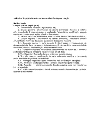 3 - Rotina do procedimento em secretaria e fluxo para citação
Na Secretaria
Citação por AR (regra geral)
1.- Movimentar e localizar – Aguardando AR;
2.- Citação positiva – (movimentar no sistema eletrônico) - Receber e juntar o
AR, procedendo à movimentação e localização “aguardando audiência”, fazendo
constar no complemento a data e horário designados;
3.- Expedir pauta das audiências e afixar no mural externo da sala de audiência;
4.- Citação negativa – (movimentar no sistema eletrônico) – Receber e juntar o
AR, verificar o motivo da devolução e proceder da seguinte maneira:
4.1.- Endereço correto – parte ausente 3 (três) vezes – independente de
despacho judicial, fazer carga da própria correspondência devolvida, para a central de
mandados, fazendo movimentação no sistema eletrônico;
4.2. - Endereço incorreto/ insuficiente /desconhecido ou mudou-se – Intimar a
parte reclamante para fornecer o novo endereço em 05 dias;
4.2.1. - Havendo informação do novo endereço, expedir citação;
4.2.2. - Não havendo manifestação da parte reclamante, certificar o decurso do
prazo e remeter ao gabinete para decisão;
4.3. - Intimação negativa da parte reclamante não assistida por advogado:
4.3.1.- Mudou-se (parte reclamante) – remeter ao gabinete para decisão.
4.3.2.- Ausente: intimar novamente. Sendo negativa outra vez, remeter ao
juiz para decisão.
4.3.3. - Não havendo o retorno do AR, antes da sessão de conciliação, certificar,
localizar e movimentar.
 