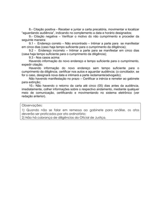 8.- Citação positiva - Receber e juntar a carta precatória, movimentar e localizar
“aguardando audiência”, indicando no complemento a data e horário designados;
9.- Citação negativa – Verificar o motivo do não cumprimento e proceder da
seguinte maneira:
9.1 - Endereço correto – Não encontrado – Intimar a parte para se manifestar
em cinco dias (caso haja tempo suficiente para o cumprimento da diligência);
9.2 - Endereço incorreto – Intimar a parte para se manifestar em cinco dias
(casa haja tempo suficiente para o cumprimento da diligência);
9.3 - Nos casos acima:
Havendo informação do novo endereço e tempo suficiente para o cumprimento,
expedir citação.
Havendo informação do novo endereço sem tempo suficiente para o
cumprimento da diligência, certificar nos autos e aguardar audiência; (o conciliador, se
for o caso, designará nova data e intimará a parte reclamante/advogado);
Não havendo manifestação no prazo – Certificar a inércia e remeter ao gabinete
para extinção;
10.- Não havendo o retorno da carta até cinco (05) dias antes da audiência,
imediatamente, colher informações sobre o respectivo andamento, mediante qualquer
meio de comunicação, certificando e movimentando no sistema eletrônico (ver
redação anterior).
Observações:
1) Quando não se falar em remessa ao gabinete para análise, os atos
deverão ser praticados por ato ordinatório;
2) Não há cobrança de diligências do Oficial de Justiça.
 