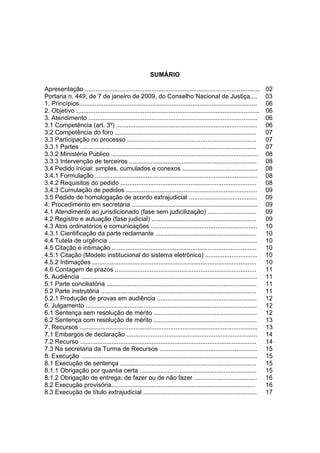 SUMÁRIO
Apresentação .................................................................................................... 02
Portaria n. 449, de 7 de janeiro de 2009, do Conselho Nacional de Justiça.... 03
1. Princípios...................................................................................................... 06
2. Objetivo ......................................................................................................... 06
3. Atendimento ................................................................................................. 06
3.1 Competência (art. 3º) ................................................................................. 06
3.2 Competência do foro ................................................................................. 07
3.3 Participação no processo .......................................................................... 07
3.3.1 Partes ..................................................................................................... 07
3.3.2 Ministério Público .................................................................................... 08
3.3.3 Intervenção de terceiros ......................................................................... 08
3.4 Pedido inicial: simples, cumulados e conexos ........................................... 08
3.4.1 Formulação ............................................................................................. 08
3.4.2 Requisitos do pedido .............................................................................. 08
3.4.3 Cumulação de pedidos ........................................................................... 09
3.5 Pedido de homologação de acordo extrajudicial ....................................... 09
4. Procedimento em secretaria ........................................................................ 09
4.1 Atendimento ao jurisdicionado (fase sem judicilização) ............................ 09
4.2 Registro e autuação (fase judicial) ............................................................ 09
4.3 Atos ordinatórios e comunicações ............................................................. 10
4.3.1 Cientificação da parte reclamante .......................................................... 10
4.4 Tutela de urgência ..................................................................................... 10
4.5 Citação e intimação ................................................................................... 10
4.5.1 Citação (Modelo institucional do sistema eletrônico) .............................. 10
4.5.2 Intimações .............................................................................................. 10
4.6 Contagem de prazos ................................................................................. 11
5. Audiência ..................................................................................................... 11
5.1 Parte conciliatória ...................................................................................... 11
5.2 Parte instrutória ......................................................................................... 11
5.2.1 Produção de provas em audiência ......................................................... 12
6. Julgamento .................................................................................................. 12
6.1 Sentença sem resolução de mérito ........................................................... 12
6.2 Sentença com resolução de mérito ........................................................... 13
7. Recursos ...................................................................................................... 13
7.1 Embargos de declaração ........................................................................... 14
7.2 Recurso ..................................................................................................... 14
7.3 Na secretaria da Turma de Recursos ........................................................ 15
8. Execução ..................................................................................................... 15
8.1 Execução de sentença .............................................................................. 15
8.1.1 Obrigação por quantia certa ................................................................... 15
8.1.2 Obrigação de entrega, de fazer ou de não fazer .................................... 16
8.2 Execução provisória.................................................................................. 16
8.3 Execução de título extrajudicial ................................................................. 17
 
