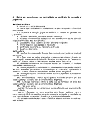 5 - Rotina do procedimento na continuidade da audiência de instrução e
julgamento
Na sala de audiência
1. - Tentar a conciliação novamente;
2.- Instruir o processo evitando a designação de nova data para a continuidade
da audiência;
3. - Encerrada a instrução, julgar na audiência ou remeter ao gabinete para
julgamento;
4. - Devolver à Secretaria, através do Sistema Eletrônico;
5. - Havendo necessidade de redesignação para a continuidade do ato, consultar
na pauta eletrônica a data mais próxima;
6. - Cadastrar na pauta eletrônica a data e o horário designados;
7. - Intimar as partes e advogados da nova data;
8. - Confirmar a movimentação no sistema eletrônico;
9. - Devolver à Secretaria.
Na Secretaria
10. - Verificando a designação de nova data, receberá, movimentará e localizará
o processo;
11. - Caso todas as partes, advogados e testemunhas estejam intimados ou
comparecerão independente de intimação, localizar e movimentar em “aguardando
audiência”, fazendo constar no complemento a data e horário designados;
12. - Havendo necessidade de intimações deverão ser cumpridas por qualquer
meio idôneo de comunicação;
13. - Intimação positiva – (movimentar no sistema eletrônico) Receber e juntar o
AR e/ou mandado, procedendo à movimentação e localização “aguardando a
audiência”, fazendo constar no complemento a data e horário designados;
14. - Intimação negativa – Verificar o motivo do não cumprimento e proceder da
seguinte maneira:
14.a - Não encontrado – Intimar a parte para se manifestar em cinco (05) dias
(caso haja tempo suficiente para o cumprimento da diligência);
14.b - Endereço incompleto -Intimar a parte para se manifestar em cinco dias
(casa haja tempo suficiente para o cumprimento da diligência);
14.c - Nos casos acima:
Havendo informação do novo endereço e tempo suficiente para o cumprimento,
expedir citação;
Havendo informação do novo endereço sem tempo suficiente para o
cumprimento da diligência, certificar nos autos e aguardar audiência; (o conciliador, se
for o caso, designará nova data e intimará a parte reclamante/advogado);
Não havendo manifestação no prazo – Certificar a inércia e remeter ao gabinete
para extinção.
 