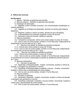 6 - Rotina dos recursos
Na Secretaria
1.- Agravo – Remeter ao gabinete para decisão;
2.- Recurso adesivo – Remeter ao gabinete para decisão;
3.- Embargos de declaração:
3.1 - Registrar, juntar e remeter conclusos, com movimentação e localização no
sistema eletrônico;
3.2 - Julgados os embargos de declaração, devolver ao cartório pelo Sistema
Eletrônico;
3.3 - Registrar, publicar e intimar as partes, através de seus advogados;
3.4 - A apresentação dos embargos suspende o prazo de recurso;
3.5 - Decorrido o prazo do recurso, certificar e arquivar.
4.- Recurso tempestivo
4.a - Tempestivo e preparado, intimar para contra-razões no prazo de 10 dias;
4.b - Com ou sem as contra-razões, remeter à Turma Recursal, independente de
recebimento do recurso pelo juiz de 1º grau;
4.1 - Recurso com pedido de assistência judiciária já deferido:
4.1.a - Intimar para contra-razões no prazo de 10 dias;
4.1.b - Com ou sem as contra-razões, remeter à Turma Recursal, independente
do recebimento do recurso pelo juiz de 1º grau;
4.2 - Recurso com pedido de assistência judiciária:
4.2.a - Intimar para contra-razões no prazo de 10 dias;
4.2.b - Com ou sem as contra-razões, remeter à Turma Recursal, independente
do recebimento do recurso e apreciação do pedido de assistência judiciária pelo juiz
de 1º grau;
5.- Recurso intempestivo
5.1 - Remeter ao gabinete ;
5.2 - Declarada a intempestividade - receber, movimentar, localizar e intimar da
decisão, o advogado que apresentou o recurso;
5.3 - Inacolhida a intempestividade e recebido o recurso – receber, movimentar,
localizar e intimar para a apresentação de contra-razões:
5.4 - Com ou sem as contra-razões, remeter à Turma Recursal.
6.- Recurso deserto
6.1 - Remeter ao gabinete;
6.2 - Declarada a deserção - receber, movimentar, localizar e intimar da decisão,
o advogado que apresentou o recurso;
6.3 - Inacolhida a deserção e recebido o recurso receber, movimentar, localizar e
intimar para a apresentação de contra-razões:
6.4 - Com ou sem as contra-razões, remeter à Turma Recursal.
 