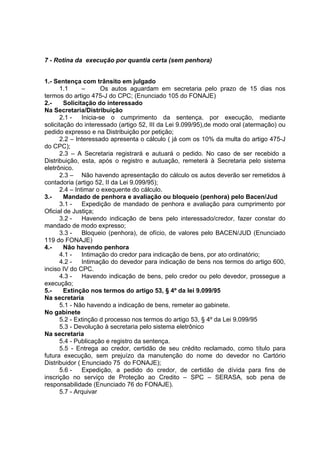 7 - Rotina da execução por quantia certa (sem penhora)
1.- Sentença com trânsito em julgado
1.1 – Os autos aguardam em secretaria pelo prazo de 15 dias nos
termos do artigo 475-J do CPC; (Enunciado 105 do FONAJE)
2.- Solicitação do interessado
Na Secretaria/Distribuição
2.1 - Inicia-se o cumprimento da sentença, por execução, mediante
solicitação do interessado (artigo 52, III da Lei 9.099/95),de modo oral (atermação) ou
pedido expresso e na Distribuição por petição;
2.2 – Interessado apresenta o cálculo ( já com os 10% da multa do artigo 475-J
do CPC);
2.3 – A Secretaria registrará e autuará o pedido. No caso de ser recebido a
Distribuição, esta, após o registro e autuação, remeterá à Secretaria pelo sistema
eletrônico.
2.3 – Não havendo apresentação do cálculo os autos deverão ser remetidos à
contadoria (artigo 52, II da Lei 9.099/95);
2.4 – Intimar o exequente do cálculo.
3.- Mandado de penhora e avaliação ou bloqueio (penhora) pelo Bacen/Jud
3.1 - Expedição de mandado de penhora e avaliação para cumprimento por
Oficial de Justiça;
3.2 - Havendo indicação de bens pelo interessado/credor, fazer constar do
mandado de modo expresso;
3.3 - Bloqueio (penhora), de ofício, de valores pelo BACEN/JUD (Enunciado
119 do FONAJE)
4.- Não havendo penhora
4.1 - Intimação do credor para indicação de bens, por ato ordinatório;
4.2 - Intimação do devedor para indicação de bens nos termos do artigo 600,
inciso IV do CPC.
4.3 - Havendo indicação de bens, pelo credor ou pelo devedor, prossegue a
execução;
5.- Extinção nos termos do artigo 53, § 4º da lei 9.099/95
Na secretaria
5.1 - Não havendo a indicação de bens, remeter ao gabinete.
No gabinete
5.2 - Extinção d processo nos termos do artigo 53, § 4º da Lei 9.099/95
5.3 - Devolução à secretaria pelo sistema eletrônico
Na secretaria
5.4 - Publicação e registro da sentença.
5.5 - Entrega ao credor, certidão de seu crédito reclamado, como título para
futura execução, sem prejuízo da manutenção do nome do devedor no Cartório
Distribuidor ( Enunciado 75 do FONAJE);
5.6 - Expedição, a pedido do credor, de certidão de dívida para fins de
inscrição no serviço de Proteção ao Credito – SPC – SERASA, sob pena de
responsabilidade (Enunciado 76 do FONAJE).
5.7 - Arquivar
 