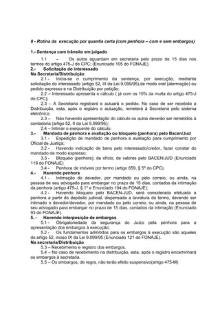 8 - Rotina da execução por quantia certa (com penhora – com e sem embargos)
1.- Sentença com trânsito em julgado
1.1 – Os autos aguardam em secretaria pelo prazo de 15 dias nos
termos do artigo 475-J do CPC; (Enunciado 105 do FONAJE)
2.- Solicitação do interessado
Na Secretaria/Distribuição
2.1 - Inicia-se o cumprimento da sentença, por execução, mediante
solicitação do interessado (artigo 52, III da Lei 9.099/95),de modo oral (atermação) ou
pedido expresso e na Distribuição por petição;
2.2 – Interessado apresenta o cálculo ( já com os 10% da multa do artigo 475-J
do CPC);
2.3 – A Secretaria registrará e autuará o pedido. No caso de ser recebido a
Distribuição, esta, após o registro e autuação, remeterá à Secretaria pelo sistema
eletrônico.
2.3 – Não havendo apresentação do cálculo os autos deverão ser remetidos à
contadoria (artigo 52, II da Lei 9.099/95);
2.4 – Intimar o exequente do cálculo.
3.- Mandado de penhora e avaliação ou bloqueio (penhora) pelo Bacen/Jud
3.1 - Expedição de mandado de penhora e avaliação para cumprimento por
Oficial de Justiça;
3.2 - Havendo indicação de bens pelo interessado/credor, fazer constar do
mandado de modo expresso;
3.3 - Bloqueio (penhora), de ofício, de valores pelo BACEN/JUD (Enunciado
119 do FONAJE)
3.4 - Penhora de imóveis por termo (artigo 659, § 5º do CPC).
4.- Havendo penhora
4.1 - Intimação do devedor, por mandado ou pelo correio, ou ainda, na
pessoa de seu advogado para embargar no prazo de 15 dias, contados da intimação
da penhora (artigo 475-J, § 1º e Enunciado 104 do FONAJE);
4.2 - Havendo bloqueio pelo BACEN-JUD, será considerada efetuada a
penhora a partir do depósito judicial, dispensada a lavratura do termo, devendo ser
intimado o devedor/devedor, por mandado ou pelo correio, ou ainda, na pessoa de
seu advogado para embargar no prazo de 15 dias, contados da intimação (Enunciado
93 do FONAJE).
5. - Havendo interposição de embargos
5.1 - Obrigatoriedade da segurança do Juízo pela penhora para a
apresentação dos embargos à execução;
5.2 - Os fundamentos admitidos para os embargos à execução são aqueles
do artigo 52, inciso IX da Lei 9.099/95 (Enunciado 121 do FONAJE).
Na secretaria/Distribuição
5.3 – Recebimento e registro dos embargos.
5.4 – No caso de recebimento na distribuição, esta, após o registro encaminhará
os embargos à secretaria.
5.5 – Os embargos, de regra, não terão efeito suspensivo(artigo 475-M)
 