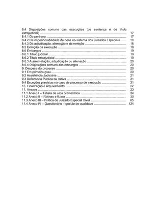 8.4 Disposições comuns das execuções (de sentença e de título
extrajudicial) ..................................................................................................... 17
8.4.1 Da penhora ............................................................................................. 17
8.4.2 Da impenhorabilidade de bens no sistema dos Juizados Especiais....... 18
8.4.3 Da adjudicação, alienação e da remição ................................................ 18
8.5 Extinção da execução ................................................................................ 18
8.6 Embargos .................................................................................................. 19
8.6.1 Título judicial ........................................................................................... 19
8.6.2 Título extrajudicial ................................................................................... 19
8.6.3 A arrematação, adjudicação ou alienação .............................................. 20
8.6.4 Disposições comuns aos embargos ....................................................... 20
9. Despesa do processo .................................................................................. 20
9.1 Em primeiro grau ....................................................................................... 20
9.2 Assistência Judiciária ................................................................................ 21
9.3 Defensoria Pública ou dativa ..................................................................... 21
9.4 Exceções previstas no caso de processo de execução ............................ 21
10. Finalização e arquivamento ....................................................................... 22
11. Anexos ....................................................................................................... 23
11.1 Anexo I – Tabela de atos ordinatórios ..................................................... 24
11.2 Anexo II – Rotinas e fluxos ...................................................................... 30
11.3 Anexo III – Prática do Juizado Especial Cível ......................................... 65
11.4 Anexo IV – Questionário – gestão de qualidade ..................................... 124
 