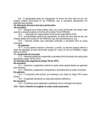 9.6 - A adjudicação pode ser impugnada, no prazo de cinco dias do ato, por
simples pedido (Enunciado 81 do FONAJE), que a secretaria apresentará em
gabinete para decisão.
10- Alienação dos bens dos bens penhorados
Na secretaria
10.1 - Designar-se-á hasta pública única, se o bem penhorado não atingir valor
superior a sessenta salários mínimos (Enunciado 79 do FONAJE);
10.2 - Alienação em hasta pública na forma do artigo 686 do CPC;
10.3 - A arrematação poderá ser impugnada, no prazo de cinco dias do ato, por
simples pedido (Enunciado 81 do FONAJE), que será apresentada ao Juiz.
10.4 - Havendo pedido para alienação particular a secretaria fará os autos
conclusos.
No gabinete
10.1 - O juiz poderá autorizar o devedor, o credor, ou terceira pessoa idônea a
tratar da alienação do bem penhorado (artigo 52, inciso VII da Lei 9.099/95 e artigo
685-C do CPC);
11.- Suspensão da execução
11.1 – Havendo pedido de suspensão a secretaria fará conclusão dos autos para
apreciação (artigo 792 do CPC)
12.-Extinção pelo pagamento (artigo 794 do CPC)
Na secretaria
12.1 – Havendo o pagamento judicial os autos serão apresentados em gabinete
para extinção;
12.2 – Noticiado o pagamento extrajudicial a secretaria fará os autos conclusos;
No gabinete
12.3 – O processo será extinto, por sentença, com base no artigo 794 e seus
incisos.
12.4 – O gabinete devolverá os autos pelo sistema eletrônico.
Na secretaria
12.5 – A sentença será registrada e publicada com a intimação das partes.
12.6 – Com o trânsito em julgado os autos serão arquivados.
 