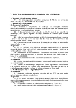 9 - Rotina da execução de obrigação de entregar, fazer e de não fazer
1.- Sentença com trânsito em julgado
1.1– Os autos aguardam em cartório pelo prazo de 15 dias nos termos do
artigo 475-J do CPC; (Enunciado 105 do FONAJE)
2.- Solicitação do interessado
Na Secretaria/Distribuição
2.1 - Inicia-se o cumprimento da sentença, por execução, mediante
solicitação do interessado (artigo 52, III da Lei 9.099/95),de modo oral (atermação) ou
pedido escrito, e na Distribuição por petição;
2.2 – A Secretaria registrará e autuará o pedido. No caso de ser recebido na
Distribuição, esta, após o registro e autuação, remeterá à Secretaria pelo sistema
eletrônico.
2.3 – Não havendo multa cominada o cartório fará os autos conclusos, o mesmo
ocorrendo no caso de pedido de elevação da multa ou de transformação da
condenação em perdas e danos.
2.4 – Havendo pedido de cumprimento de obrigação por outrem os autos serão
encaminhados ao juiz;
No gabinete
2.5 – O juiz, cominará multa diária, ou elevará o valor já arbitrado na sentença
(artigo 52, inciso V da Lei 9.099/95), podendo ainda, se for o caso, transformar a
condenação em perdas e danos;
2.6 - Possibilidade do Juiz determinar o cumprimento por outrem, fixando o valor
que o devedor deve depositar para as despesas sob pena de multa diária (artigo 52,
inciso VI da Lei 9.099/95)
2.7 – Os autos serão devolvidos à secretaria pelo sistema eletrônico.
Na secretaria
2.8 - A parte executada será intimada para cumprir a obrigação no prazo fixado e
da pena cominada;
2.9 – No caso de transformação em perdas e danos, seguir-se-á o procedimento
e a rotina da execução por quantia certa, expedindo-se mandado de penhora e
avaliação ou se procederá a penhora de valores pelo sistema Bacen/Jud.
3.- Pedido de aplicação do artigo 461 do CPC
Na secretaria
3.1 - Havendo pedido de aplicação do artigo 461 do CPC, os autos serão
apresentados em gabinete para decisão.
No gabinete
3.2 -O juiz poderá conceder a tutela específica da obrigação com determinação
das providências que assegurem o resultado prático equivalente ao do adimplemento
(artigo 461 do CPC);
3.3 - Fixação e/ou aumento do valor da multa (artigo 461, § 4º do CPC);
3.4 - Determinação das medidas necessárias (artigo 460, § 6º do CPC)
 
