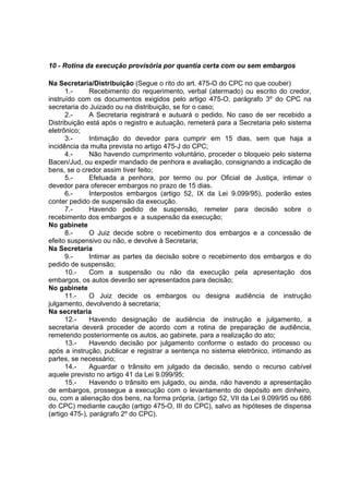 10 - Rotina da execução provisória por quantia certa com ou sem embargos
Na Secretaria/Distribuição (Segue o rito do art. 475-O do CPC no que couber)
1.- Recebimento do requerimento, verbal (atermado) ou escrito do credor,
instruído com os documentos exigidos pelo artigo 475-O, parágrafo 3º do CPC na
secretaria do Juizado ou na distribuição, se for o caso;
2.- A Secretaria registrará e autuará o pedido. No caso de ser recebido a
Distribuição está após o registro e autuação, remeterá para a Secretaria pelo sistema
eletrônico;
3.- Intimação do devedor para cumprir em 15 dias, sem que haja a
incidência da multa prevista no artigo 475-J do CPC;
4.- Não havendo cumprimento voluntário, proceder o bloqueio pelo sistema
Bacen/Jud, ou expedir mandado de penhora e avaliação, consignando a indicação de
bens, se o credor assim tiver feito;
5.- Efetuada a penhora, por termo ou por Oficial de Justiça, intimar o
devedor para oferecer embargos no prazo de 15 dias.
6.- Interpostos embargos (artigo 52, IX da Lei 9.099/95), poderão estes
conter pedido de suspensão da execução.
7.- Havendo pedido de suspensão, remeter para decisão sobre o
recebimento dos embargos e a suspensão da execução;
No gabinete
8.- O Juiz decide sobre o recebimento dos embargos e a concessão de
efeito suspensivo ou não, e devolve à Secretaria;
Na Secretaria
9.- Intimar as partes da decisão sobre o recebimento dos embargos e do
pedido de suspensão;
10.- Com a suspensão ou não da execução pela apresentação dos
embargos, os autos deverão ser apresentados para decisão;
No gabinete
11.- O Juiz decide os embargos ou designa audiência de instrução
julgamento, devolvendo à secretaria;
Na secretaria
12.- Havendo designação de audiência de instrução e julgamento, a
secretaria deverá proceder de acordo com a rotina de preparação de audiência,
remetendo posteriormente os autos, ao gabinete, para a realização do ato;
13.- Havendo decisão por julgamento conforme o estado do processo ou
após a instrução, publicar e registrar a sentença no sistema eletrônico, intimando as
partes, se necessário;
14.- Aguardar o trânsito em julgado da decisão, sendo o recurso cabível
aquele previsto no artigo 41 da Lei 9.099/95;
15.- Havendo o trânsito em julgado, ou ainda, não havendo a apresentação
de embargos, prossegue a execução com o levantamento do depósito em dinheiro,
ou, com a alienação dos bens, na forma própria, (artigo 52, VII da Lei 9.099/95 ou 686
do CPC) mediante caução (artigo 475-O, III do CPC), salvo as hipóteses de dispensa
(artigo 475-), parágrafo 2º do CPC).
 