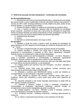 11 - Rotina da execução de título extrajudicial – reclamação até conciliação
Na Secretaria/Distribuição
1.- Recebimento da inicial na Secretaria/Distribuição e cadastramento da petição
que deverá conter o nome, qualificação, endereço das partes (sempre que possível, o
número do CPF e CEP, endereço eletrônico (e-mail), telefone da parte, dados de seu
local de trabalho, ou de pessoa para contato)
2.- Escolha da classe e registro no sistema de automação do judiciário (SAJ);
3.- Com o número do processo, designar data da audiência de conciliação
(prazo razoável) , preencher em duas vias o documento de intimação do requerente,
intimar na pessoa daquele que estiver protocolando a inicial, entregando uma das vias
e juntando a outra nos autos (a data já estará previamente agendada);
4.- Cadastramento de partes;
5.- Autuar;
6.- Remeter ao cartório/secretaria com carga no SAJ;
Na secretaria
7.- Receber a carga dos autos e pautar a data da sessão de conciliação na
pauta eletrônica do SAJ, lançando movimentação de “audiência designada para o dia
** as ** horas”;
8.- Proceder a citação/intimação da parte requerida através de mandado;
9.- Expedir mandado e remeter com carga para a Central de Mandados,
localizando e movimentando o processo no SAJ, como “aguardando mandado”
fazendo constar no complemento a data e horário designados;
10.-Citação positiva com penhora/depósito e intimação – (no SAJ) - Receber e
juntar o mandado, procedendo a movimentação e localização “aguardando
audiência”, fazendo constar no complemento a data e horário designados;
11.- Expedir pauta das audiências em duas vias, para que uma delas seja fixada
no mural externo da sala de audiência, no dia designado;
12.- Citação positiva sem penhora mas com intimação – (no SAJ) – Receber e
juntar o mandado;
13.- Havendo tempo hábil antes da audiência, remeter conclusos para
determinação de penhora pelo sistema BACEN/JUD;
14.- Efetuada a penhora pelo BACEN/JUD intimar a parte por telefone ou
correspondência, ou seu advogado, e aguardar a audiência;
15.- Não efetuada a penhora em dinheiro, havendo tempo hábil para a
audiência, intimar (ato ordinatório) a parte credor para indicar bens passíveis de
penhora;
16.- Havendo indicação e não sendo daqueles relacionados no artigo 649 do
CPC expedir mandado de penhora;
17.- Efetuada a penhora, receber e juntar o mandado, procedendo a
movimentação e localização “aguardando audiência”, fazendo constar no
complemento a data e horário designados;aguardar a audiência;
18.- Citação negativa – (no SAJ) – Receber e juntar o mandado, verificar o
motivo da devolução e proceder da seguinte maneira:
18.1 - Endereço incorreto – endereço insuficiente – endereço desconhecido ou
mudou-se.
18.1.a -Intimar o requerente para fornecer o novo endereço em 05 dias;
 