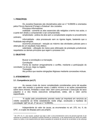 1. PRINCÍPIOS
Os Juizados Especiais são disciplinados pela Lei n.º 9.099/95 e orientados
pelos Fóruns Nacional (Fonaje) e Estadual dos Juizados.
Princípios informadores:
oralidade - somente os atos essenciais são redigidos a termo nos autos, e
a parte tem direito a compreender e ser compreendida;
simplicidade - prática de atos sem a complexidade exigida no procedimento
ordinário;
informalidade - atos processuais sem os rigores legais, bastando que a
finalidade seja atingida;
economia processual - redução ao máximo das atividades judiciais para a
obtenção de um resultado mais efetivo;
celeridade - utilização de meios para efetivação da prestação jurisdicional,
respeitados os demais princípios que regem o processo civil.
2. OBJETIVO
Buscar a conciliação e a transação.
Conciliação:
Forma de resolver amigavelmente o conflito, mediante a participação do
conciliador ou do juiz, leigo ou togado.
Transação:
Ato jurídico que resolve obrigações litigiosas mediante concessões mútuas.
3. ATENDIMENTO
3.1. Competência (art.3º)
As causas cíveis de menor complexidade consideradas como tal aquelas
cujo valor não exceda a quarenta vezes o salário mínimo e as ações possessórias
sobre bens imóveis, limitadas a esse valor, bem como promover a execução de seus
julgados e a dos títulos executivos extrajudiciais, estes, até o valor acima
especificado.
“A opção pelo procedimento previsto nesta Lei importará em renúncia ao
crédito excedente ao limite estabelecido neste artigo, excetuada a hipótese de
conciliação” (§3º do art. 3º da Lei n.º 9.099/95).
Independente do valor da causa, as enumeradas no art. 275, inc. II, do
CPC1
, e a ação de despejo para uso próprio.
1
Art. 275, inc. II - nas causas, qualquer que seja o valor: a) de arrendamento rural e de parceria agrícola; b) de
cobrança ao condômino de quaisquer quantias devidas ao condomínio; c) de ressarcimento por danos em prédio
urbano ou rústico; d) de ressarcimento por danos causados em acidente de veículo de via terrestre; e) de cobrança
 
