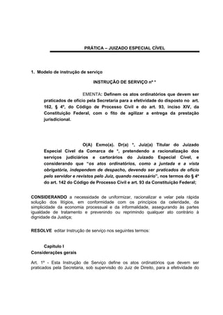 PRÁTICA – JUIZADO ESPECIAL CÍVEL
1. Modelo de instrução de serviço
INSTRUÇÃO DE SERVIÇO nº *
EMENTA: Definem os atos ordinatórios que devem ser
praticados de ofício pela Secretaria para a efetividade do disposto no art.
162, § 4º, do Código de Processo Civil e do art. 93, inciso XIV, da
Constituição Federal, com o fito de agilizar a entrega da prestação
jurisdicional.
O(A) Exmo(a). Dr(a) *, Juiz(a) Titular do Juizado
Especial Cível da Comarca de *, pretendendo a racionalização dos
serviços judiciários e cartorários do Juizado Especial Cível, e
considerando que “os atos ordinatórios, como a juntada e a vista
obrigatória, independem de despacho, devendo ser praticados de ofício
pelo servidor e revistos pelo Juiz, quando necessário”, nos termos do § 4º
do art. 142 do Código de Processo Civil e art. 93 da Constituição Federal;
CONSIDERANDO a necessidade de uniformizar, racionalizar e velar pela rápida
solução dos litígios, em conformidade com os princípios da celeridade, da
simplicidade da economia processual e da informalidade, assegurando às partes
igualdade de tratamento e prevenindo ou reprimindo qualquer ato contrário à
dignidade da Justiça;
RESOLVE editar Instrução de serviço nos seguintes termos:
Capítulo I
Considerações gerais
Art. 1º - Esta Instrução de Serviço define os atos ordinatórios que devem ser
praticados pela Secretaria, sob supervisão do Juiz de Direito, para a efetividade do
 