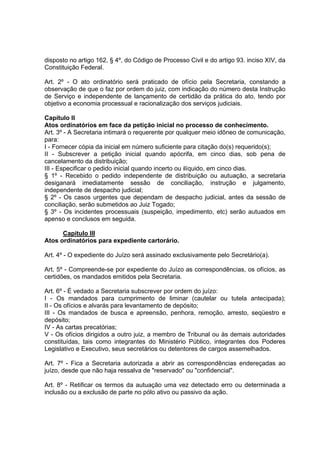 disposto no artigo 162, § 4º, do Código de Processo Civil e do artigo 93. inciso XIV, da
Constituição Federal.
Art. 2º - O ato ordinatório será praticado de ofício pela Secretaria, constando a
observação de que o faz por ordem do juiz, com indicação do número desta Instrução
de Serviço e independente de lançamento de certidão da prática do ato, tendo por
objetivo a economia processual e racionalização dos serviços judiciais.
Capítulo II
Atos ordinatórios em face da petição inicial no processo de conhecimento.
Art. 3º - A Secretaria intimará o requerente por qualquer meio idôneo de comunicação,
para:
I - Fornecer cópia da inicial em número suficiente para citação do(s) requerido(s);
II - Subscrever a petição inicial quando apócrifa, em cinco dias, sob pena de
cancelamento da distribuição;
III - Especificar o pedido inicial quando incerto ou ilíquido, em cinco dias.
§ 1º - Recebido o pedido independente de distribuição ou autuação, a secretaria
desiganará imediatamente sessão de conciliação, instrução e julgamento,
independente de despacho judicial;
§ 2º - Os casos urgentes que dependam de despacho judicial, antes da sessão de
conciliação, serão submetidos ao Juiz Togado;
§ 3º - Os incidentes processuais (suspeição, impedimento, etc) serão autuados em
apenso e conclusos em seguida.
Capítulo III
Atos ordinatórios para expediente cartorário.
Art. 4º - O expediente do Juízo será assinado exclusivamente pelo Secretário(a).
Art. 5º - Compreende-se por expediente do Juízo as correspondências, os ofícios, as
certidões, os mandados emitidos pela Secretaria.
Art. 6º - É vedado a Secretaria subscrever por ordem do juízo:
I - Os mandados para cumprimento de liminar (cautelar ou tutela antecipada);
II - Os ofícios e alvarás para levantamento de depósito;
III - Os mandados de busca e apreensão, penhora, remoção, arresto, seqüestro e
depósito;
IV - As cartas precatórias;
V - Os ofícios dirigidos a outro juiz, a membro de Tribunal ou às demais autoridades
constituídas, tais como integrantes do Ministério Público, integrantes dos Poderes
Legislativo e Executivo, seus secretários ou detentores de cargos assemelhados.
Art. 7º - Fica a Secretaria autorizada a abrir as correspondências endereçadas ao
juízo, desde que não haja ressalva de "reservado" ou "confidencial".
Art. 8º - Retificar os termos da autuação uma vez detectado erro ou determinada a
inclusão ou a exclusão de parte no pólo ativo ou passivo da ação.
 