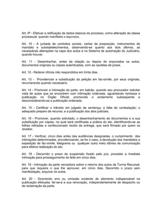 Art. 9º - Efetivar a retificação de dados básicos do processo, como alteração da classe
processual, quando manifesto o equívoco.
Art. 10 - A juntada de contratos sociais, cartas de preposição, instrumentos de
mandato e substabelecimentos, observando-se quanto aos dois últimos, as
necessárias alterações na capa dos autos e no Sistema de automação do Judiciário,
quando houver.
Art. 11 - Desentranhar, antes da citação ou depois de arquivados os autos,
documentos originais ou cópias autenticadas, com as cautelas de praxe.
Art. 12 - Reiterar ofícios não respondidos em trinta dias.
Art. 13 - Providenciar a substituição da petição em fac-símile, por seus originais,
renumerando quando necessário.
Art. 14 - Promover a intimação da parte, em balcão, quando seu procurador solicitar
vista de autos que se encontrem com intimação ordenada, aguardando remessa e
publicação no Órgão Oficial; promovido o andamento subseqüente e
desconsiderando-se a publicação ordenada.
Art. 15 - Certificar o trânsito em julgado de sentença; a falta de contestação; o
adequado preparo de recurso; e a publicação dos atos judiciais.
Art. 16 - Promover, quando solicitado, o desentranhamento de documentos e a sua
substituição por cópias, na qual será certificada a prática do ato, identificando-se as
folhas retiradas e confeccionado recibo da entrega, que será firmado por quem os
receber.
Art. 17 - Verificar, cinco dias antes das audiências designadas, o cumprimento das
intimações determinadas, providenciando, se for o caso, a devolução dos mandados a
expedição de fac-simile, telegrama ou qualquer outro meio idôneo de comunicação
para efetiva realização do ato.
Art. 18 - Decorrido o prazo de suspensão fixado pelo juiz, proceder a imediata
intimação para prosseguimento do feito em cinco dias.
Art. 19 - Intimação da parte vencedora sobre o retorno dos autos da Turma Recursal,
para que requeira o que lhe aprouver, em cinco dias. Decorrido o prazo sem
manifestação, arquivar os autos.
Art. 20 - Ocorrendo erro ou omissão evidente de elemento indispensável na
publicação efetuada, far-se-á a sua renovação, independentemente de despacho ou
de reclamação da parte.
 