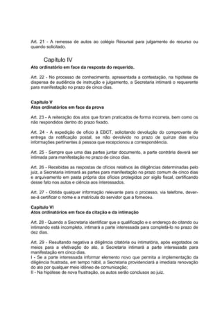 Art. 21 - A remessa de autos ao colégio Recursal para julgamento do recurso ou
quando solicitado.
Capítulo IV
Ato ordinatório em face da resposta do requerido.
Art. 22 - No processo de conhecimento, apresentada a contestação, na hipótese de
dispensa de audiência de instrução e julgamento, a Secretaria intimará o requerente
para manifestação no prazo de cinco dias.
Capítulo V
Atos ordinatórios em face da prova
Art. 23 - A reiteração dos atos que foram praticados de forma incorreta, bem como os
não respondidos dentro do prazo fixado.
Art. 24 - A expedição de ofício à EBCT, solicitando devolução do comprovante de
entrega da notificação postal, se não devolvido no prazo de quinze dias e/ou
informações pertinentes à pessoa que recepcionou a correspondência.
Art. 25 - Sempre que uma das partes juntar documento, a parte contrária deverá ser
intimada para manifestação no prazo de cinco dias.
Art. 26 - Recebidas as respostas de ofícios relativos às diligências determinadas pelo
juiz, a Secretaria intimará as partes para manifestação no prazo comum de cinco dias
e arquivamento em pasta própria dos ofícios protegidos por sigilo fiscal, certificando
desse fato nos autos e ciência aos interessados.
Art. 27 - Obtida qualquer informação relevante para o processo, via telefone, dever-
se-á certificar o nome e a matrícula do servidor que a forneceu.
Capítulo VI
Atos ordinatórios em face da citação e da intimação
Art. 28 - Quando a Secretaria identificar que a qualificação e o endereço do citando ou
intimando está incompleto, intimará a parte interessada para completá-lo no prazo de
dez dias.
Art. 29 - Resultando negativa a diligência citatória ou intimatória, após esgotados os
meios para a efetivação do ato, a Secretaria intimará a parte interessada para
manifestação em cinco dias.
I - Se a parte interessada informar elemento novo que permita a implementação da
diligência frustrada, em tempo hábil, a Secretaria providenciará a imediata renovação
do ato por qualquer meio idôneo de comunicação;
II - Na hipótese de nova frustração, os autos serão conclusos ao juiz.
 