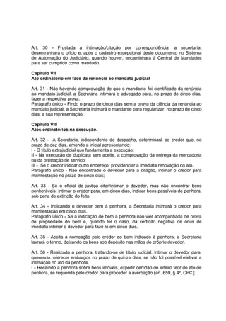 Art. 30 - Frustada a intimação/citação por correspondência, a secretaria,
desentranhará o ofício e, após o cadastro excepcional deste documento no Sistema
de Automação do Judiciário, quando houver, encaminhará à Central de Mandados
para ser cumprido como mandado.
Capítulo VII
Ato ordinatório em face da renúncia ao mandato judicial
Art. 31 - Não havendo comprovação de que o mandante foi cientificado da renúncia
ao mandato judicial, a Secretaria intimará o advogado para, no prazo de cinco dias,
fazer a respectiva prova.
Parágrafo único - Findo o prazo de cinco dias sem a prova da ciência da renúncia ao
mandato judicial, a Secretaria intimará o mandante para regularizar, no prazo de cinco
dias, a sua representação.
Capítulo VIII
Atos ordinatórios na execução.
Art. 32 - A Secretaria, independente de despacho, determinará ao credor que, no
prazo de dez dias, emende a inicial apresentando:
I - O título extrajudicial que fundamenta a execução;
II - Na execução de duplicata sem aceite, a comprovação da entrega da mercadoria
ou da prestação de serviço;
III - Se o credor indicar outro endereço, providenciar a imediata renovação do ato.
Parágrafo único - Não encontrado o devedor para a citação, intimar o credor para
manifestação no prazo de cinco dias;
Art. 33 - Se o oficial de justiça citar/intimar o devedor, mas não encontrar bens
penhoráveis, intimar o credor para, em cinco dias, indicar bens passíveis de penhora,
sob pena de extinção do feito.
Art. 34 - Indicando o devedor bem à penhora, a Secretaria intimará o credor para
manifestação em cinco dias.
Parágrafo único - Se a indicação de bem à penhora não vier acompanhada de prova
de propriedade do bem e, quando for o caso, da certidão negativa de ônus de
imediato intimar o devedor para fazê-lo em cinco dias.
Art. 35 - Aceita a nomeação pelo credor do bem indicado à penhora, a Secretaria
lavrará o termo, deixando os bens sob depósito nas mãos do próprio devedor.
Art. 36 - Realizada a penhora, tratando-se de título judicial, intimar o devedor para,
querendo, oferecer embargos no prazo de quinze dias, se não foi possível efetivar a
intimação no ato da penhora.
I - Recaindo a penhora sobre bens imóveis, expedir certidão de inteiro teor do ato de
penhora, se requerida pelo credor para proceder a averbação (art. 659, § 4º, CPC);
 