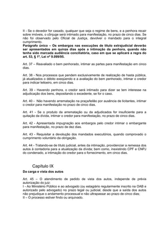II - Se o devedor for casado, qualquer que seja o regime de bens, e a penhora recair
sobre imóveis, o cônjuge será intimado para manifestação, no prazo de cinco dias. Se
não foi observado pelo Oficial de Justiça, devolver o mandado para o integral
cumprimento.
Parágrafo único – Os embargos nas execuções de título extrajudicial deverão
ser apresentados em quinze dias após a intimação da penhora, quando não
tenha sido marcada audiência conciliatória, caso em que se aplicará a regra do
art. 53, § 1º, Lei nº 9.099/95.
Art. 37 – Reavaliado o bem penhorado, intimar as partes para manifestação em cinco
dias.
Art. 38 - Nos processos que pendem exclusivamente de realização de hasta pública,
já atualizados o débito exeqüendo e a avaliação do bem penhorado, intimar o credor
para indicar leiloeiro, em cinco dias.
Art. 39 - Havendo penhora, o credor será intimado para dizer se tem interesse na
adjudicação dos bens, depositando o excedente, se for o caso.
Art. 40 - Não havendo arrematação na praça/leilão por ausência de licitantes, intimar
o credor para manifestação no prazo de cinco dias.
Art. 41 - Se o produto da arrematação ou da adjudicados for insuficiente para a
quitação da dívida, intimar o credor para manifestação, no prazo de cinco dias.
Art. 42 - Apresentada impugnação aos embargos pelo credor intimar o embargante
para manifestação, no prazo de dez dias.
Art. 43 - Requisitar a devolução dos mandados executórios, quando comprovado o
cumprimento voluntário da obrigação.
Art. 44 - Tratando-se de título judicial, antes da intimação, providenciar a remessa dos
autos à contadoria para a atualização da dívida; bem como, inexistindo CPF e CNPJ
do condenado, a intimação do credor para o fornecimento, em cinco dias.
Capítulo IX
Da carga e vista dos autos
Art. 45 – O atendimento de pedido de vista dos autos, independe de prévia
autorização do juiz:
I - Ao Ministério Público e ao advogado (ou estagiário regularmente inscrito na OAB e
autorizado pelo advogado) no prazo legal ou judicial, desde que a saída dos autos
não prejudique o andamento processual e não ultrapassar ao prazo de cinco dias;
II – O processo estiver findo ou arquivado.
 