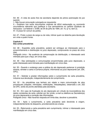Art. 46 - A vista de autos fora da secretaria depende de prévia autorização do juiz
quando:
I - Não houver procuração outorgada ao requerente;
II - Existirem nos autos documentos originais de difícil restauração ou ocorrendo
circunstância relevante que justifique a sua permanência no cartório (Estatuto da
Advocacia - Lei federal n. 8.906, de 04 de julho de 1994, art. 7o, § 1o, item 2).
III - O prazo for comum às partes;
Art. 47 - Findo o prazo da carga ou da vista, intimar quem os detenha para devolução
em vinte e quatro horas.
Capítulo X
Das cartas precatórias
Art. 48 - Expedida carta precatória, poderá ser entregue ao interessado para o
encaminhamento e distribuição no juízo deprecado, comprovando no prazo de cinco
dias;
Parágrafo único - Na ausência de comprovação da distribuição, o interessado será
intimado para que o faça, em cinco dias.
Art. 49 - Das solicitações e comunicações encaminhadas pelo juízo deprecado, a
parte interessada será intimada para manifestação em cinco dias.
Art. 50 - Quando o endereço para a prática do ato deprecado pertencer à jurisdição
diversa, remeter a carta à Comarca própria, informando ao juízo deprecante (art. 204,
CPC).
Art. 51 - Solicitar e prestar informações sobre o cumprimento de carta precatória,
inclusive sua devolução, independentemente de cumprimento.
Art. 52 - As precatórias que tenham por objeto a mera comunicação de atos
processuais (citações, intimações, notificações, interpelações), observado o art. 202
do CPC, serão de pronto atendidas pela secretaria.
Art. 53 - Em caso de frustração do ato deprecado em virtude da inconsistência dos
dados constantes da carta, solicitar por fac símile, e-mail ou telefone ao Secretário(a)
do juízo deprecante a correção das informações.
Parágrafo único - Não havendo resposta em trinta dias, devolver a precatória.
Art. 54 - Após o cumprimento, a carta precatória será devolvida à origem,
independentemente de despacho, providenciando-se a baixa.
Art. 55 - Retornando a carta precatória sem cumprimento, intimar o interessado para
manifestação em cinco dias.
 