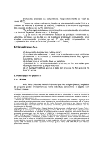Demandas excluídas da competência, independentemente do valor da
causa (§ 2º):
“Causas de natureza alimentar, fiscal e de interesse da Fazenda Pública, e
também as relativas a acidentes de trabalho, a resíduos e ao estado e capacidade
das pessoas, ainda que de cunho patrimonial.”
“As ações cíveis sujeitas aos procedimentos especiais não são admissíveis
nos Juizados Especiais” (Enunciado n.º 8, Fonaje).
“[...], as causas de procedimento especial de jurisdição contenciosa ou
voluntária, arroladas no Código ou na legislação processual extravagante, afora
aquelas expressamente previstas no art. 3º, não estão compreendidas na
competência dos Juizados Especiais” (Enunciado n.º 7, Fejesc).
3.2 Competência de Foro
a) do domicílio do reclamado (critério geral);
b) a critério do reclamante, o local onde o reclamado exerça atividades
profissionais ou econômicas ou mantenha estabelecimento, filial, agência,
sucursal ou escritório;
c) do lugar onde a obrigação deva ser satisfeita;
d) do domicílio do reclamante ou do local do ato ou fato, nas ações para
reparação de dano de qualquer natureza;
e) em qualquer hipótese, poderá a ação ser proposta no foro previsto na
letra ‘a’, acima.
3.3Participação no processo
3.3.1 - Partes
Pólo Ativo: pessoas naturais capazes que não estejam presas; empresas
de pequeno porte2
; microempresas; firma individual; condomínio e espólio sem
herdeiro incapaz.
de seguro, relativamente aos danos causados em acidente de veículo, ressalvados os casos de processo de
execução; f) de cobrança de honorários dos profissionais liberais, ressalvado o disposto em legislação especial; g)
nos demais casos previstos em lei.
2
Observar que para ser considerada microempresa ou empresa de pequeno porte, conforme a legislação atual
(trecho abaixo) é necessário demonstrar com a Declaração de Imposto de Renda do ano anterior que tal situação
foi reconhecida. Com relação às empresas que têm muitas demandas, recomenda-se que haja uma pasta em
Secretaria onde fique arquivada cópia dos documentos, anualmente, apenas se fazendo referência a ela nos
processos que se seguirem.
Lei Complementar n.º 123/2006 (Institui o Estatuto Nacional da Microempresa e da Empresa de Pequeno Porte...)
Da Definição de Microempresa e de Empresa de Pequeno Porte. Art. 3º - Para os efeitos desta Lei Complementar,
consideram-se microempresas ou empresas de pequeno porte a sociedade empresária, a sociedade simples e o
empresário a que se refere o art. 966 da Lei n.º 10.406, de 10 de janeiro de 2002, devidamente registrados no
Registro de Empresas Mercantis ou no Registro Civil de Pessoas Jurídicas, conforme o caso, desde que: I - no
caso das microempresas, o empresário, a pessoa jurídica, ou a ela equiparada, aufira, em cada ano-calendário,
receita bruta igual ou inferior a R$ 240.000,00 (duzentos e quarenta mil reais); II - no caso das empresas de
pequeno porte, o empresário, a pessoa jurídica, ou a ela equiparada, aufira, em cada ano-calendário, receita bruta
superior a R$ 240.000,00 (duzentos e quarenta mil reais) e igual ou inferior a R$ 2.400.000,00 (dois milhões e
quatrocentos mil reais).
 