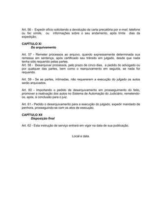Art. 56 - Expedir ofício solicitando a devolução da carta precatória por e-mail, telefone
ou fac símile, ou informações sobre o seu andamento, após trinta dias da
expedição;
CAPÍTULO XI
Do arquivamento
Art. 57 - Remeter processos ao arquivo, quando expressamente determinada sua
remessa em sentença, após certificado seu trânsito em julgado, desde que nada
tenha sido requerido pelas partes.
Art. 58 - Desarquivar processos, pelo prazo de cinco dias, a pedido do advogado ou
por qualquer das partes, bem como o rearquivamento em seguida, se nada for
requerido.
Art. 59 - Se as partes, intimadas, não requererem a execução do julgado os autos
serão arquivados.
Art. 60 - Importando o pedido de desarquivamento em prosseguimento do feito,
promover a reativação dos autos no Sistema de Automação do Judiciário, remetendo-
os, após, à conclusão para o juiz.
Art. 61 - Pedido o desarquivamento para a execução do julgado, expedir mandado de
penhora, prosseguindo-se com os atos de execução.
CAPÍTULO XII
Disposição final
Art. 62 - Esta instrução de serviço entrará em vigor na data de sua publicação.
Local e data.
 