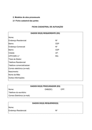 2. Modelos de atos processuais
2.1 Ficha cadastral das partes
FICHA CADASTRAL DE AUTUAÇÃO
DADOS DO(S) REQUERENTE (ES)
Nome:
Endereço Residencial: Nº
Bairro: CEP
Endereço Comercial: Nº
Bairro: CEP
Cidade: UF:
CPF/CNPJ n° RG:
Título de Eleitor:
Telefone Residencial:
Telefone comercial/celular:
Correio eletrônico (e-mail):
Nascimento:
Nome da Mãe:
Outras informações:
DADOS DO(S) PROCURADOR (ES)
Nome: OAB(SC) CPF:
Telefone do escritório:
Correio Eletrônico (e-mail):
DADOS DO(S) REQUERIDO(S)
Nome:
Endereço Residencial: Nº
 
