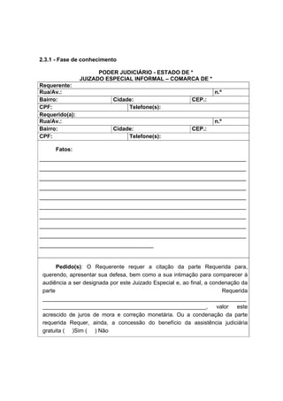 2.3.1 - Fase de conhecimento
PODER JUDICIÁRIO - ESTADO DE *
JUIZADO ESPECIAL INFORMAL – COMARCA DE *
Requerente:
Rua/Av.: n.º
Bairro: Cidade: CEP.:
CPF: Telefone(s):
Requerido(a):
Rua/Av.: n.º
Bairro: Cidade: CEP.:
CPF: Telefone(s):
Fatos:
___________________________________________________________________
___________________________________________________________________
___________________________________________________________________
___________________________________________________________________
___________________________________________________________________
___________________________________________________________________
___________________________________________________________________
___________________________________________________________________
___________________________________________________________________
_____________________________________
Pedido(s): O Requerente requer a citação da parte Requerida para,
querendo, apresentar sua defesa, bem como a sua intimação para comparecer à
audiência a ser designada por este Juizado Especial e, ao final, a condenação da
parte Requerida
__________________________________________________________________
_____________________________________________________, valor este
acrescido de juros de mora e correção monetária. Ou a condenação da parte
requerida Requer, ainda, a concessão do benefício da assistência judiciária
gratuita ( )Sim ( ) Não
 