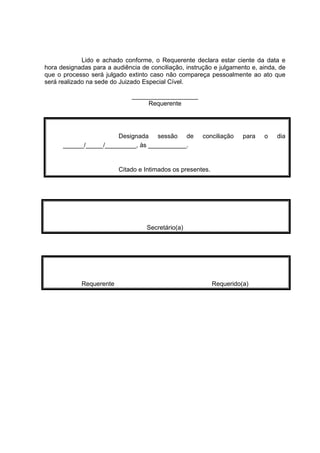 Lido e achado conforme, o Requerente declara estar ciente da data e
hora designadas para a audiência de conciliação, instrução e julgamento e, ainda, de
que o processo será julgado extinto caso não compareça pessoalmente ao ato que
será realizado na sede do Juizado Especial Cível.
___________________
Requerente
Designada sessão de conciliação para o dia
______/_____/_________, às ___________.
Citado e Intimados os presentes.
Secretário(a)
Requerente Requerido(a)
 