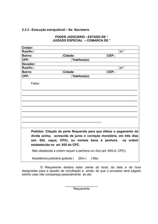 2.3.3 - Execução extrajudicial – Na Secretaria
PODER JUDICIÁRIO - ESTADO DE *
JUIZADO ESPECIAL – COMARCA DE *
Credor:
Rua/Av.: n.º
Bairro: Cidade: CEP.:
CPF: Telefone(s):
Devedor:
Rua/Av.: n.º
Bairro: Cidade: CEP.:
CPF: Telefone(s):
Fatos:
___________________________________________________________________
___________________________________________________________________
___________________________________________________________________
___________________________________________________________________
___________________________________________________________________
___________________________________________________________________
______________________________________________
Pedidos: Citação da parte Requerida para que efetue o pagamento da
dívida acima, acrescida de juros e correção monetária, em três dias
(art. 652, caput, CPC), ou nomeie bens à penhora na ordem
estabelecida no art. 655 do CPC.
Não obedecida a ordem requer a penhora on–line (art. 655-A, CPC).
Assistência judiciária gratuita ( )Sim ( ) Não
O Requerente declara estar ciente do local, da data e da hora
designadas para a sessão de conciliação e, ainda, de que o processo será julgado
extinto caso não compareça pessoalmente ao ato.
___________________
Requerente
 