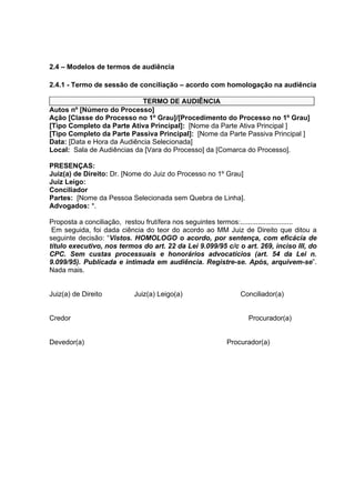 2.4 – Modelos de termos de audiência
2.4.1 - Termo de sessão de conciliação – acordo com homologação na audiência
TERMO DE AUDIÊNCIA
Autos nº [Número do Processo]
Ação [Classe do Processo no 1º Grau]/[Procedimento do Processo no 1º Grau]
[Tipo Completo da Parte Ativa Principal]: [Nome da Parte Ativa Principal ]
[Tipo Completo da Parte Passiva Principal]: [Nome da Parte Passiva Principal ]
Data: [Data e Hora da Audiência Selecionada]
Local: Sala de Audiências da [Vara do Processo] da [Comarca do Processo].
PRESENÇAS:
Juiz(a) de Direito: Dr. [Nome do Juiz do Processo no 1º Grau]
Juiz Leigo:
Conciliador
Partes: [Nome da Pessoa Selecionada sem Quebra de Linha].
Advogados: *.
Proposta a conciliação, restou frutífera nos seguintes termos:...........................
Em seguida, foi dada ciência do teor do acordo ao MM Juiz de Direito que ditou a
seguinte decisão: “Vistos. HOMOLOGO o acordo, por sentença, com eficácia de
título executivo, nos termos do art. 22 da Lei 9.099/95 c/c o art. 269, inciso III, do
CPC. Sem custas processuais e honorários advocatícios (art. 54 da Lei n.
9.099/95). Publicada e intimada em audiência. Registre-se. Após, arquivem-se”.
Nada mais.
Juiz(a) de Direito Juiz(a) Leigo(a) Conciliador(a)
Credor Procurador(a)
Devedor(a) Procurador(a)
 