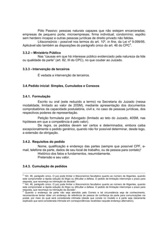 Pólo Passivo: pessoas naturais capazes que não estejam encarceradas;
empresas de pequeno porte; microempresas; firma individual; condomínio; espólio
sem herdeiro incapaz e outras pessoas jurídicas de direito privado não falidas.
Litisconsórcio - possível nos termos do art. 10º, in fine, da Lei nº 9.099/95.
Aplicável são também as disposições do parágrafo único do art. 46 do CPC3
.
3.3.2 – Ministério Público
Nas “causas em que há interesse público evidenciado pela natureza da lide
ou qualidade da parte” (art. 82, III do CPC), no que couber ao Juizado.
3.3.3 - Intervenção de terceiros
É vedada a intervenção de terceiros.
3.4.Pedido inicial: Simples, Cumulados e Conexos
3.4.1. Formulação
Escrito ou oral (este reduzido a termo) na Secretaria do Juizado (nessa
modalidade, limitado ao valor de 20SM), mediante apresentação dos documentos
comprobatórios da capacidade postulatória, civil e, no caso de pessoas jurídicas, dos
respectivos poderes de representação.
Petição formulada por Advogado (limitado ao teto do Juizado, 40SM, nas
hipóteses em que a competência é pelo valor).
De regra, os pedidos devem ser certos e determinados, embora caiba
excepcionalmente o pedido genérico, quando não for possível determinar, desde logo,
a extensão da obrigação.
3.4.2. Requisitos do pedido
Nome, qualificação e endereço das partes (sempre que possível CPF, e-
mail, telefone da parte, dados de seu local de trabalho, ou de pessoa para contato)4
Histórico dos fatos e fundamentos, resumidamente.
Pretensão e seu valor.
3.4.3. Cumulação de pedidos
2
“Art. 46, parágrafo único. O juiz pode limitar o litisconsórcio facultativo quanto ao número de litigantes, quando
este comprometer a rápida solução do litígio ou dificultar a defesa. O pedido de limitação interrompe o prazo para
resposta, que recomeça na intimação da decisão”.
3
“Art. 46, parágrafo único. O juiz pode limitar o litisconsórcio facultativo quanto ao número de litigantes, quando
este comprometer a rápida solução do litígio ou dificultar a defesa. O pedido de limitação interrompe o prazo para
resposta, que recomeça na intimação da decisão”.
4
Quando o endereço da parte não seja atendido pelo Correio e tal circunstância seja de conhecimento,
recomenda-se tentar obter um endereço de referência de pessoa de confiança da parte para comunicações via
postal, por meio do qual será considerada intimada (desde que conste no modelo e à parte seja claramente
explicado que será considerada intimada em correspondências recebidas naquele endereço alternativo).
 