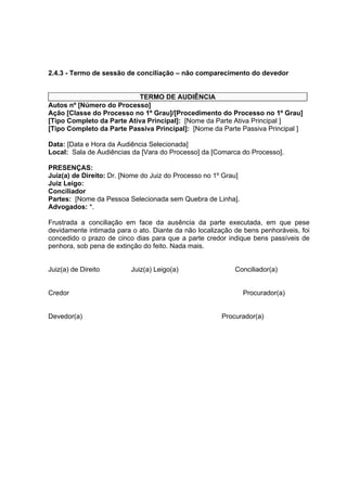 2.4.3 - Termo de sessão de conciliação – não comparecimento do devedor
TERMO DE AUDIÊNCIA
Autos nº [Número do Processo]
Ação [Classe do Processo no 1º Grau]/[Procedimento do Processo no 1º Grau]
[Tipo Completo da Parte Ativa Principal]: [Nome da Parte Ativa Principal ]
[Tipo Completo da Parte Passiva Principal]: [Nome da Parte Passiva Principal ]
Data: [Data e Hora da Audiência Selecionada]
Local: Sala de Audiências da [Vara do Processo] da [Comarca do Processo].
PRESENÇAS:
Juiz(a) de Direito: Dr. [Nome do Juiz do Processo no 1º Grau]
Juiz Leigo:
Conciliador
Partes: [Nome da Pessoa Selecionada sem Quebra de Linha].
Advogados: *.
Frustrada a conciliação em face da ausência da parte executada, em que pese
devidamente intimada para o ato. Diante da não localização de bens penhoráveis, foi
concedido o prazo de cinco dias para que a parte credor indique bens passíveis de
penhora, sob pena de extinção do feito. Nada mais.
Juiz(a) de Direito Juiz(a) Leigo(a) Conciliador(a)
Credor Procurador(a)
Devedor(a) Procurador(a)
 